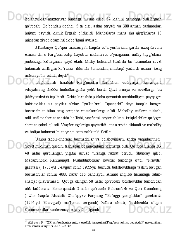 Bolsheviklar   muxtoriyat   binosiga   hujum   qilib,   59   kishini   qamoqqa   oldi.Ergash
qo rboshi   Qo qondan   qochdi.   5   ta   qizil   askar   otryadi   va   300   arman   dashnoqlariʻ ʻ
hujumi   paytida   kichik   Ergash   o ldirildi.   Manbalarda   mana   shu   qirg inlarda   10	
ʻ ʻ
mingdan ziyod odam halok bo lgani aytiladi.	
ʻ
J.Kastanye   Qo qon   muxtoriyati   haqida   so z   yuritarkan,   garchi   uzoq   davom	
ʻ ʻ
etmasa-da,   u   Farg ona   xalqi   hayotida   muhim   rol   o ynaganini,   milliy   tuyg ularni	
ʻ ʻ ʻ
junbushga   keltirganini   qayd   etadi.   Milliy   hukumat   tuzilishi   bir   tomondan   sovet
hukumati   zaifligini   ko rsatsa,   ikkinchi   tomondan,   mustaqil   yashash   uchun	
ʻ     keng
imkoniyatlar ochdi, deydi 10
.
Istiqlolchilik   harakati   Farg onadan   Zarafshon   vodiysiga,   Samarqand	
ʻ
viloyatining   chekka   hududlarigacha   yetib   bordi.   Qizil   armiya   va   sovetlarga     bu
jiddiy tashvish tug dirdi. Ochiq kurashda g alaba qozonish mushkulligini payqagan	
ʻ ʻ
bolsheviklar   bir   paytlar   o zlari   “yo lto sar”,   “qaroqchi”   deya   tamg a   bosgan	
ʻ ʻ ʻ ʻ
bosmachilar   bilan   teng   darajada   muzokaralarga   o tdi.   Mahalliy   sudlarni   tiklash,	
ʻ
odil sudlov shariat asosida bo lishi, vaqflarni qaytarish kabi istiqlolchilar qo ygan	
ʻ ʻ
shartlar qabul qilindi. Vaqflar egalariga qaytarildi, erkin savdo tiklandi va mahalliy
va holiga hukumat bilan yaqin hamkorlik taklif etildi.
Ushbu   tadbir-choralar   bosmachilar   va   bolsheviklarni   ancha   yaqinlashtirdi.
Sovet hukumati qurolni tashlagan bosmachilarni xizmatga oldi. Qo rboshilarga 30-	
ʻ
40   nafar   qurollangan   yigitni   ushlab   turishga   ruxsat   berildi.   Shunday   qilib,
Madaminbek,   Rahmonqul,   Muhiddinbeklar   sovetlar   tomonga   o tdi.   “Pravda”
ʻ
gazetasi  ( 1923-yil 2-avgust  soni) 1922-yil boshida bolsheviklarga taslim  bo lgan	
ʻ
bosmachilar   sonini   4000   nafar   deb   baholaydi.   Ammo   inqilob   hammaga   rahm-
shafqat   qilavermasdi.   Qo lga   olingan   50   nafar   qo rboshi   bolsheviklar   tomonidan	
ʻ ʻ
otib   tashlanadi.   Samarqandlik   2   nafar   qo rboshi   Bahrombek   va   Qori   Komilning	
ʻ
(   Ular   haqida   Mustafo   Cho qayev   Parijning   “So nggi   yangiliklar”   gazetasida	
ʻ ʻ
(1924-yil   30-avgust)   ma lumot   bergandi)   kallasi   olinib,   Toshkentda   o tgan	
ʼ ʻ
Kommunistlar konferensiyasiga yuborilgandi.  
10
  Aliboyev   N.   “XX   asr   boshlarida   milliy   ozodlik   jarayonlari(Farg’ona   vodiysi   misolida)”   mavzusidagi
bitiruv malakaviy ishi 2016. – B.39.
16