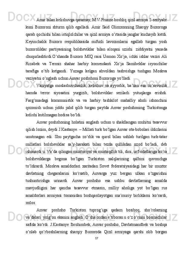 Amir bilan kelishuvga qaramay, M.V.Frunze boshliq qizil armiya 2-sentyabr
kuni   Buxoroni   shturm   qilib   egalladi.   Amir   Said   Olimxonning   Sharqiy   Buxoroga
qarab qochishi bilan istiqlolchilar va qizil armiya o rtasida janglar kuchayib ketdi.ʻ
Keyinchalik   Buxoro   respublikasida   nufuzli   lavozimlarni   egallab   turgan   yosh
buxoroliklar   partiyasining   bolsheviklar   bilan   aloqani   uzishi     ziddiyatni   yanada
chuqurlashtirdi.O shanda   Buxoro   MIQ   raisi   Usmon   Xo ja,   ichki   ishlar   vaziri   Ali	
ʻ ʻ
Rizabek   va   Termiz   shahar   harbiy   komendanti   Xo ja   Samibeklar   isyonchilar	
ʻ
tarafiga   o tib   ketgandi.   Yuzaga   kelgan   ahvoldan   tashvishga   tushgan   Moskva	
ʻ
vaziyatni o nglash uchun Anvar poshshoni Buxoroga yo lladi.
ʻ ʻ
Vaziyatga   moslashuvchanlik,   kelishuv   va   ayyorlik,   ba zan   esa   zo ravonlik	
ʼ ʻ
hamda   terror   siyosatini   yurgizib,   bolsheviklar   sezilarli   yutuqlarga   erishdi.
Farg onadagi   kommunistik   va   va   harbiy   tashkilot   mahalliy   aholi   ishonchini	
ʻ
qozonish   uchun   jiddu   jahd   qilib   turgan   paytda   Anvar   poshshoning   Turkistonga
kelishi kutilmagan hodisa bo ldi.	
ʻ
Anvar   poshshoning   holatini   anglash   uchun   u   shakllangan   muhitni   tasavvur
qilish lozim, deydi J.Kastanye. – Millati turk bo lgan Anvar ota-bobolari ildizlarini	
ʻ
unutmagan   edi.   Shu   paytgacha   zo rlik   va   qurol   bilan   ushlab   turilgan   turk-tatar	
ʻ
millatlari   bolsheviklar   sa y-harakati   bilan   tezda   qullikdan   ozod   bo ladi,   deb	
ʼ ʻ
ishonardi u. Va da qilingan muxtoriyat va mustaqillik tili, dini, urf-odatlariga ko ra	
ʼ ʻ
bolsheviklarga   begona   bo lgan   Turkiston   xalqlarining   qalbini   quvonchga	
ʻ
to ldirardi.   Moskva   amaldorlari   xaritadan   Sovet   federatsiyasidagi   har   bir   muxtor	
ʻ
davlatning   chegaralarini   ko rsatib,   Anvarga   yuz   bergan   ulkan   o zgarishni	
ʻ ʻ
tushuntirishga   urinardi.   Anvar   poshsho   esa   ushbu   davlatlarning   amalda
mavjudligini   har   qancha   tasavvur   etmasin,   milliy   aholiga   yot   bo lgan   rus	
ʻ
amaldorlari   armiyasi   tomonidan   boshqarilayotgan   ma muriy   birliklarni   ko rardi,	
ʼ ʻ
xolos.
Anvar     poshsho   Turkiston   tuprog iga   qadam   bosiboq,   sho rolarning	
ʻ ʻ
va dalari	
ʼ    yolg on ekanini angladi. O sha ondan e tiboran u o z o rnini bosmachilar	ʻ ʻ ʼ ʻ ʻ
safida   ko rdi.   J.Kastanye   Ibrohimbek,   Anvar   poshsho,   Davlatmandbek   va   boshqa	
ʻ
o nlab   qo rboshilarning   sharqiy   Buxoroda   Qizil   armiyaga   qarshi   olib   borgan	
ʻ ʻ
17