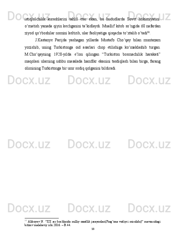 istiqlolchilik   kurashlarini   tahlil   etar   ekan,   bu   hududlarda   Sovet   hokimiyatini  
o rnatish yanada qiyin kechganini ta kidlaydi. Muallif kitob so ngida 60 nafardanʻ ʼ ʻ
ziyod qo rboshilar nomini keltirib, ular faoliyatiga qisqacha to xtalib o tadi	
ʻ ʻ ʻ 11
.
J.Kastanye   Parijda   yashagan   yillarda   Mustafo   Cho qay   bilan   muntazam	
ʻ
yozishib,   uning   Turkistonga   oid   asarlari   chop   etilishiga   ko maklashib   turgan.	
ʻ
M.Cho qayning   1928-yilda   e lon   qilingan   “Turkiston   bosmachilik   harakati”	
ʻ ʼ
maqolasi   ularning   ushbu   masalada   hamfikr   ekanini   tasdiqlash   bilan   birga,   farang
olimining Turkistonga bir umr sodiq qolganini bildiradi.
11
  Aliboyev   N.   “XX   asr   boshlarida   milliy   ozodlik   jarayonlari(Farg’ona   vodiysi   misolida)”   mavzusidagi
bitiruv malakaviy ishi 2016. – B.44.
18 