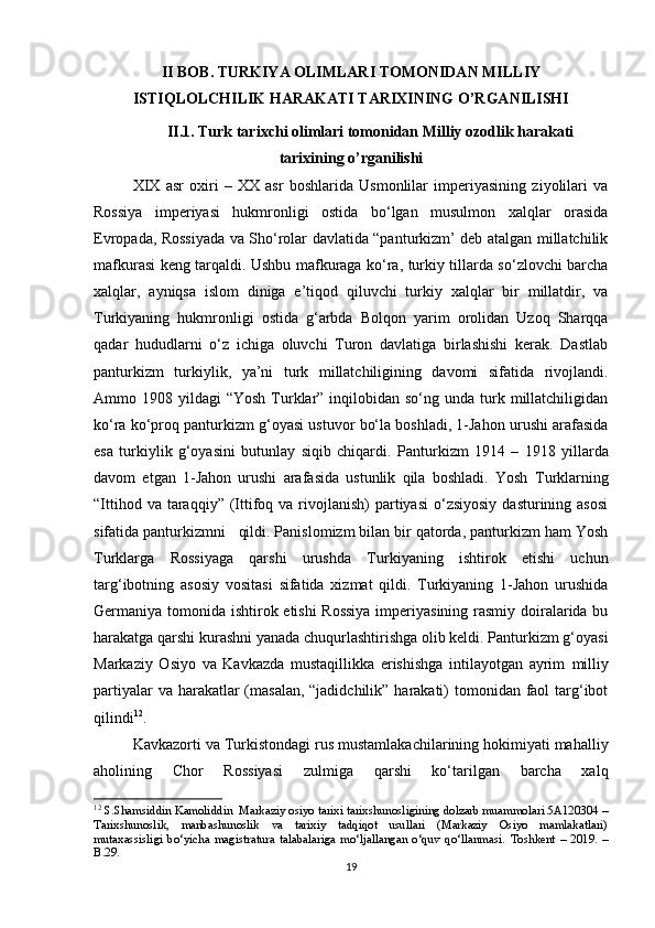 II BOB.  TURKIYA OLIMLARI TOMONIDAN MILLIY
ISTIQLOLCHILIK HARAKATI TARIXINING O’RGANILISHI
II.1. Turk tarixchi olimlari tomonidan Milliy ozodlik harakati
tarixining o’rganilishi
XIX   asr   oxiri   –   XX   asr   boshlarida   Usmonlilar   imperiyasining   ziyolilari   va
Rossiya   imperiyasi   hukmronligi   ostida   bo‘lgan   musulmon   xalqlar   orasida
Evropada, Rossiyada va Sho‘rolar davlatida “panturkizm’ deb atalgan millatchilik
mafkurasi keng tarqaldi. Ushbu mafkuraga ko‘ra, turkiy tillarda so‘zlovchi barcha
xalqlar,   ayniqsa   islom   diniga   e’tiqod   qiluvchi   turkiy   xalqlar   bir   millatdir,   va
Turkiyaning   hukmronligi   ostida   g‘arbda   Bolqon   yarim   orolidan   Uzoq   Sharqqa
qadar   hududlarni   o‘z   ichiga   oluvchi   Turon   davlatiga   birlashishi   kerak.   Dastlab
panturkizm   turkiylik,   ya’ni   turk   millatchiligining   davomi   sifatida   rivojlandi.
Ammo 1908  yildagi  “Yosh  Turklar”  inqilobidan  so‘ng  unda turk millatchiligidan
ko‘ra ko‘proq panturkizm g‘oyasi ustuvor bo‘la boshladi, 1-Jahon urushi arafasida
esa   turkiylik   g‘oyasini   butunlay   siqib   chiqardi.   Panturkizm   1914   –   1918   yillarda
davom   etgan   1-Jahon   urushi   arafasida   ustunlik   qila   boshladi.   Yosh   Turklarning
“Ittihod  va taraqqiy”  (Ittifoq  va  rivojlanish)   partiyasi  o‘zsiyosiy  dasturining  asosi
sifatida panturkizmni   qildi. Panislomizm bilan bir qatorda, panturkizm ham Yosh
Turklarga   Rossiyaga   qarshi   urushda   Turkiyaning   ishtirok   etishi   uchun
targ‘ibotning   asosiy   vositasi   sifatida   xizmat   qildi.   Turkiyaning   1-Jahon   urushida
Germaniya tomonida ishtirok etishi Rossiya  imperiyasining rasmiy doiralarida bu
harakatga   qarshi kurashni yanada chuqurlashtirishga olib keldi. Panturkizm g‘oyasi
Markaziy   Osiyo   va   Kavkazda   mustaqillikka   erishishga   intilayotgan   ayrim   milliy
partiyalar  va harakatlar  (masalan, “jadidchilik” harakati) tomonidan faol  targ‘ibot
qilindi 12
.
Kavkazorti va Turkistondagi rus   mustamlakachilarining hokimiyati mahalliy
aholining   Chor   Rossiyasi   zulmiga   qarshi   ko‘tarilgan   barcha   xalq
12
  S.Shamsiddin Kamoliddin     Markaziy osiyo tarixi tarixshunosligining dolzarb muammolari 5A120304 –
Tarixshunoslik,   manbashunoslik   va   tarixiy   tadqiqot   usullari   (Markaziy   Osiyo   mamlakatlari)
mutaxassisligi   bo‘yicha   magistratura   talabalariga   mo‘ljallangan   o‘quv   qo‘llanmasi.   Toshkent   –   2019.   –
B.29.
19 