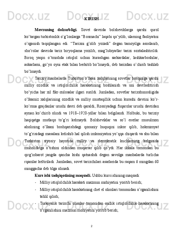 KIRISH
Mavzuning   dolzarbligi.   Sovet   davrida   bolsheviklarga   qarshi   qurol
ko’targan turkistonlik o’g’lonlarga “Bosmachi” laqabi qo’yilib, ularning faoliyatini
o’rganish   taqiqlangan   edi.   “Tarixni   g’olib   yozadi”   degan   tamoyilga   asoslanib,
sho’rolar   davrida   tarix   biryoqlama   yozilib,   mag’lubiyatlar   tarixi   soxtalashtirildi.
Biroq   yaqin   o’tmishda   istiqlol   uchun   kurashgan   sarkardalar,   lashkarboshilar,
askarlarni, go’yo oyni etak bilan berkitib bo’lmaydi, deb tarixdan o’chirib tashlab
bo’lmaydi. 
Tarixiy manbalarda Turkiston o’lkasi xalqlarining sovetlar bosqiniga qarshi
milliy   ozodlik   va   istiqlolchilik   harakatining   boshlanish   va   uni   davrlashtirish
bo’yicha   har   xil   fikr-xulosalar   ilgari   surildi.   Jumladan,   sovetlar   tarixshunosligida
o’lkamiz   xalqlarining   ozodlik   va   milliy   mustaqillik   uchun   kurashi   davrini   ko’r-
ko’rona grajdanlar urushi davri d е b qaraldi, Rossiyadagi fuqarolar urushi davridan
aynan   ko’chirib   olindi   va   1918–1920-yillar   bilan   b е lgilandi.   Holbuki,   bu   tarixiy
haqiqatga   mutlaqo   to’g’ri   k е lmaydi.   Bolsheviklar   va   so’l   eserlar   musulmon
aholining   o’lkani   boshqarishdagi   qonuniy   huquqini   inkor   qilib,   hokmimyat
to’g’risidagi masalani kelishib hal qilish imkoniyatini yo’qqa chiqardi va shu bilan
Turkiston   siyosiy   hayotida   milliy   va   demokratik   kuchlarning   kelgusida
muholifatga   o’tishini   oldindan   muqarrar   qilib   qo’ydi.   Har   ikkala   tomondan   bu
qirg’inbarot   jangda   qancha   kishi   qatnashdi   degan   savolga   manbalarda   turlicha
rqamlar keltiriladi.   Jumladan, sovet tarixchilari asarlarida bu raqam 6 mingdan 60
minggacha deb tilga olinadi.
Kurs ishi tadqiqotining maqsadi.  Ushbu kurs ish i ning maqsadi :
- Milliy istiqlolchilik harakati mazmun mohiyatini yoritib berish;
- Milliy istiqlolchilik harakatining chet el olimlari tomonidan o’rganilishini
tahlil qilish;
- Turkiyalik   tarixchi   olimlar   tomonidan   millik   istiqlolchilik   harakatining
o’rganilishini mazmun mohiyatini yoritib berish;
2 