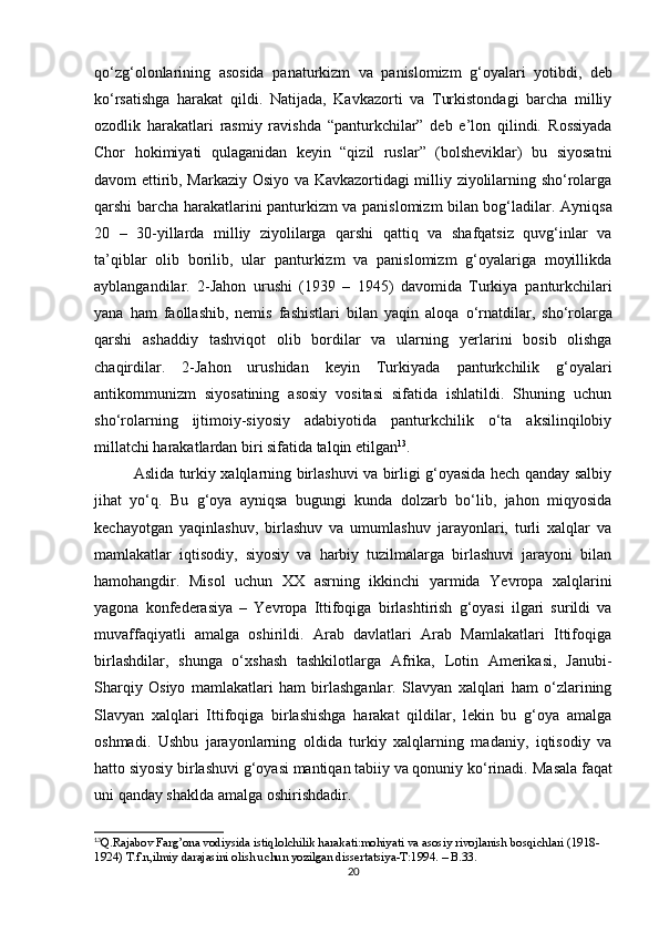 qo‘zg‘olonlarining   asosida   panaturkizm   va   panislomizm   g‘oyalari   yotibdi,   deb
ko‘rsatishga   harakat   qildi.   Natijada,   Kavkazorti   va   Turkistondagi   barcha   milliy
ozodlik   harakatlari   rasmiy   ravishda   “panturkchilar”   deb   e’lon   qilindi.   Rossiyada
Chor   hokimiyati   qulaganidan   keyin   “qizil   ruslar”   (bolsheviklar)   bu   siyosatni
davom ettirib, Markaziy Osiyo va Kavkazortidagi milliy ziyolilarning sho‘rolarga
qarshi barcha harakatlarini   panturkizm va panislomizm bilan bog‘ladilar.   Ayniqsa
20   –   30-yillarda   milliy   ziyolilarga   qarshi   qattiq   va   shafqatsiz   quvg‘inlar   va
ta’qiblar   olib   borilib,   ular   panturkizm   va   panislomizm   g‘oyalariga   moyillikda
ayblangandilar.   2-Jahon   urushi   (1939   –   1945)   davomida   Turkiya   panturkchilari
yana   ham   faollashib,   nemis   fashistlari   bilan   yaqin   aloqa   o‘rnatdilar,   sho‘rolarga
qarshi   ashaddiy   tashviqot   olib   bordilar   va   ularning   yerlarini   bosib   olishga
chaqirdilar.   2-Jahon   urushidan   keyin   Turkiyada   panturkchilik   g‘oyalari
antikommunizm   siyosatining   asosiy   vositasi   sifatida   ishlatildi.   Shuning   uchun
sho‘rolarning   ijtimoiy-siyosiy   adabiyotida   panturkchilik   o‘ta   aksilinqilobiy
millatchi harakatlardan biri sifatida talqin   etilgan 13
.
Aslida turkiy xalqlarning birlashuvi va birligi g‘oyasida hech qanday salbiy
jihat   yo‘q.   Bu   g‘oya   ayniqsa   bugungi   kunda   dolzarb   bo‘lib,   jahon   miqyosida
kechayotgan   yaqinlashuv,   birlashuv   va   umumlashuv   jarayonlari,   turli   xalqlar   va
mamlakatlar   iqtisodiy,   siyosiy   va   harbiy   tuzilmalarga   birlashuvi   jarayoni   bilan
hamohangdir.   Misol   uchun   XX   asrning   ikkinchi   yarmida   Yevropa   xalqlarini
yagona   konfederasiya   –   Yevropa   Ittifoqiga   birlashtirish   g‘oyasi   ilgari   surildi   va
muvaffaqiyatli   amalga   oshirildi.   Arab   davlatlari   Arab   Mamlakatlari   Ittifoqiga
birlashdilar,   shunga   o‘xshash   tashkilotlarga   Afrika,   Lotin   Amerikasi,   Janubi-
Sharqiy   Osiyo   mamlakatlari   ham   birlashganlar.   Slavyan   xalqlari   ham   o‘zlarining
Slavyan   xalqlari   Ittifoqiga   birlashishga   harakat   qildilar,   lekin   bu   g‘oya   amalga
oshmadi.   Ushbu   jarayonlarning   oldida   turkiy   xalqlarning   madaniy,   iqtisodiy   va
hatto siyosiy birlashuvi g‘oyasi mantiqan tabiiy va qonuniy ko‘rinadi.  Masala   faqat
uni qanday shaklda amalga oshirishdadir.  
13
Q.Rajabov Farg’ona vodiysida istiqlolchilik harakati:mohiyati va asosiy rivojlanish bosqichlari (1918-
1924) T.f.n,ilmiy darajasini olish uchun yozilgan dissertatsiya-T:1994. – B.33.
20 