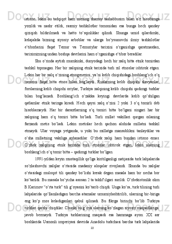 istisno,   lekin   bu   tadqiqot   ham   mening   shaxsiy   tashabbusim   bilan   o‘z   hisobimga
yozildi   va   nashr   etildi,   rasmiy   tashkilotlar   tomonidan   esa   bunga   hech   qanday
qiziqish   bildirilmadi   va   hatto   to‘sqinliklar   qilindi.   Shunga   umid   qilardimki,
kelajakda   bizning   siyosiy   arboblar   va   ularga   bo‘ysunuvchi   ilmiy   tashkilotlar
e’tiborlarini   faqat   Temur   va   Temuriylar   tarixini   o‘rganishga   qaratmasdan,
tariximizning undan boshqa davrlarini ham o‘rganishga e‘tibor beradilar.
Shu o‘rinda aytish mumkinki, dunyodagi hech bir xalq bitta etnik tomirdan
tashkil   topmagan.   Har   bir   xalqning   etnik   tarixida   turli   xil   etnoslar   ishtirok   etgan.
Lekin har bir xalq o‘zining etnogenezini, ya’ni kelib chiqishidagi boshlang‘ich o‘q
tomirini   faqat   bitta   etnos   bilan   bog‘laydi.   Ruslarning   kelib   chiqishi   slavyanlar,
forslarning kelib chiqishi oriylar, Turkiya xalqining kelib chiqishi qadimgi turklar
bilan   bog‘lanadi.   Boshlang‘ich   o‘zakka   keyingi   davrlarda   kelib   qo‘shilgan
qatlamlar   etnik   tarixga   kiradi.   Hech   qaysi   xalq   o‘zini   2   yoki   3   o‘q   tomirli   deb
hisoblamaydi.   Har   bir   daraxtlarning   o‘q   tomiri   bitta   bo‘lgani   singari   har   bir
xalqning   ham   o‘q   tomiri   bitta   bo‘ladi.   Turli   millat   vakillari   qurgan   oilaning
farzandi   metis   bo‘ladi.   Lekin   metislar   hech   qachon   alohida   millatni   tashkil
etmaydi.   Ular   voyaga   yetganda,   u   yoki   bu   millatga   mansublikni   tanlaydilar   va
o‘sha   millatning   vakiliga   aylanadilar.   O‘zbek   xalqi   ham   bundan   istisno   emas.
O‘zbek   xalqining   etnik   tarixida   turli   etnoslar   ishtirok   etgan,   lekin   ularning
boshlang‘ich o‘q tomir bitta – qadimgi turklar bo‘lgan.
1991-yildan keyin mustaqillik qo‘lga kiritilganligi natijasida turk lahjalarida
so‘zlashuvchi   xalqlar   o‘rtasida   madaniy   aloqalar   rivojlandi.   Shunda   bu   xalqlar
o‘rtasidagi   muloqot   tili   qanday   bo‘lishi   kerak   degan   masala   ham   bir   necha   bor
ko‘tarildi. Bu masala bo‘yicha asosan 2 ta taklif ilgari surildi. O‘zbekistonlik olim
B.Karimov “o‘rta turk” tili g‘oyasini ko‘tarib chiqdi. Unga ko‘ra, turk tilining turli
lahjalarida   qo‘llaniladigan   barcha   atamalar   umumiylashtirilib,   ularning   bir-biriga
eng   ko‘p   mos   keladiganlari   qabul   qilinadi.   Bu   fikrga   birinchi   bo‘lib   Turkiya
turklari qarshi chiqdilar. Chunki bu g‘oya ularning ko‘zlagan siyosiy maqsadlariga
javob   bermaydi.   Turkiya   turklarining   maqsadi   esa   hammaga   ayon.   XX   asr
boshlarida   Usmonli   imperiyasi   davrida   Anadolu   turkchasi   barcha   turk   lahjalarida
22 