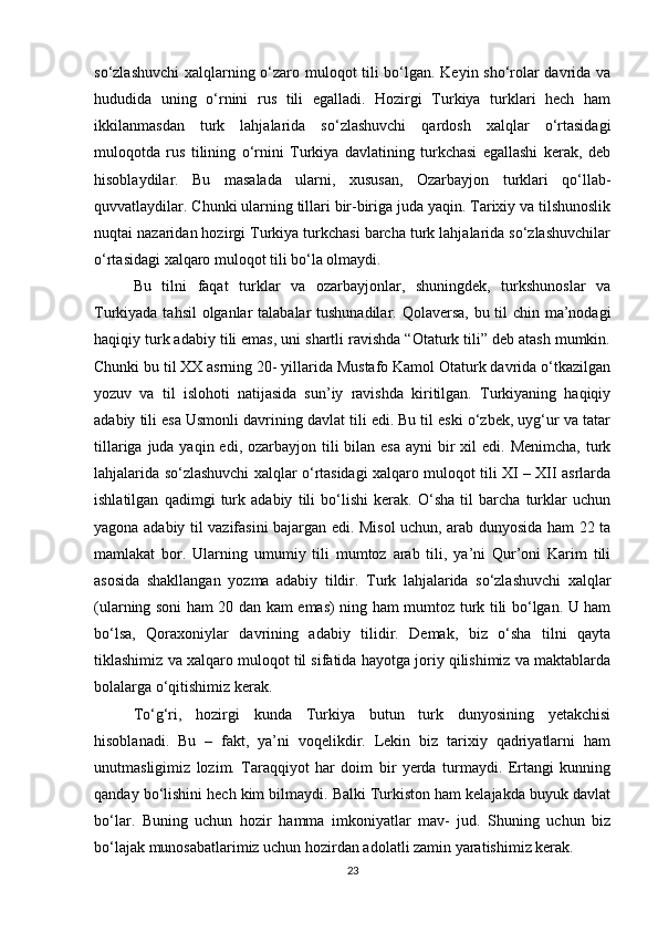 so‘zlashuvchi  xalqlarning o‘zaro muloqot tili bo‘lgan. Keyin sho‘rolar davrida va
hududida   uning   o‘rnini   rus   tili   egalladi.   Hozirgi   Turkiya   turklari   hech   ham
ikkilanmasdan   turk   lahjalarida   so‘zlashuvchi   qardosh   xalqlar   o‘rtasidagi
muloqotda   rus   tilining   o‘rnini   Turkiya   davlatining   turkchasi   egallashi   kerak,   deb
hisoblaydilar.   Bu   masalada   ularni,   xususan,   Ozarbayjon   turklari   qo‘llab-
quvvatlaydilar. Chunki ularning tillari bir-biriga juda yaqin. Tarixiy va tilshunoslik
nuqtai nazaridan hozirgi Turkiya turkchasi barcha turk lahjalarida so‘zlashuvchilar
o‘rtasidagi xalqaro muloqot tili bo‘la olmaydi. 
Bu   tilni   faqat   turklar   va   ozarbayjonlar,   shuningdek,   turkshunoslar   va
Turkiyada tahsil  olganlar  talabalar  tushunadilar. Qolaversa,  bu til chin ma’nodagi
haqiqiy turk adabiy tili emas, uni shartli ravishda “Otaturk tili” deb atash mumkin.
Chunki bu til XX asrning 20- yillarida Mustafo Kamol Otaturk davrida o‘tkazilgan
yozuv   va   til   islohoti   natijasida   sun’iy   ravishda   kiritilgan.   Turkiyaning   haqiqiy
adabiy tili esa Usmonli davrining davlat tili edi. Bu til eski o‘zbek, uyg‘ur va tatar
tillariga juda yaqin edi,  ozarbayjon  tili  bilan esa  ayni  bir  xil  edi.  Menimcha, turk
lahjalarida so‘zlashuvchi xalqlar o‘rtasidagi xalqaro muloqot tili XI – XII asrlarda
ishlatilgan   qadimgi   turk   adabiy   tili   bo‘lishi   kerak.   O‘sha   til   barcha   turklar   uchun
yagona adabiy til vazifasini bajargan edi. Misol uchun, arab dunyosida ham 22 ta
mamlakat   bor.   Ularning   umumiy   tili   mumtoz   arab   tili,   ya’ni   Qur’oni   Karim   tili
asosida   shakllangan   yozma   adabiy   tildir.   Turk   lahjalarida   so‘zlashuvchi   xalqlar
(ularning soni ham 20 dan kam emas) ning ham mumtoz turk tili bo‘lgan. U ham
bo‘lsa,   Qoraxoniylar   davrining   adabiy   tilidir.   Demak,   biz   o‘sha   tilni   qayta
tiklashimiz va xalqaro muloqot til sifatida hayotga joriy qilishimiz va maktablarda
bolalarga o‘qitishimiz kerak. 
To‘g‘ri,   hozirgi   kunda   Turkiya   butun   turk   dunyosining   yetakchisi
hisoblanadi.   Bu   –   fakt,   ya’ni   voqelikdir.   Lekin   biz   tarixiy   qadriyatlarni   ham
unutmasligimiz   lozim.   Taraqqiyot   har   doim   bir   yerda   turmaydi.   Ertangi   kunning
qanday bo‘lishini hech kim bilmaydi. Balki Turkiston ham kelajakda buyuk davlat
bo‘lar.   Buning   uchun   hozir   hamma   imkoniyatlar   mav-   jud.   Shuning   uchun   biz
bo‘lajak munosabatlarimiz uchun hozirdan adolatli zamin yaratishimiz kerak.
23 