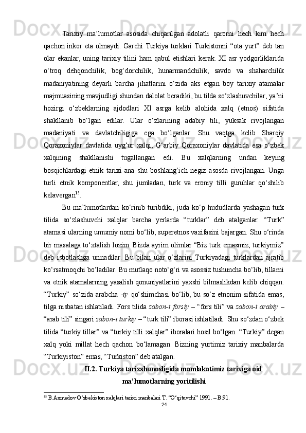 Tarixiy   ma’lumotlar   asosida   chiqarilgan   adolatli   qarorni   hech   kim   hech
qachon inkor  eta olmaydi. Garchi Turkiya turklari Turkistonni  “ota yurt” deb tan
olar  ekanlar, uning tarixiy tilini  ham  qabul  etishlari  kerak.  XI  asr  yodgorliklarida
o‘troq   dehqonchilik,   bog‘dorchilik,   hunarmandchilik,   savdo   va   shaharchilik
madaniyatining   deyarli   barcha   jihatlarini   o‘zida   aks   etgan   boy   tarixiy   atamalar
majmuasining mavjudligi shundan dalolat beradiki, bu tilda so‘zlashuvchilar, ya’ni
hozirgi   o‘zbeklarning   ajdodlari   XI   asrga   kelib   alohida   xalq   (etnos)   sifatida
shakllanib   bo‘lgan   edilar.   Ular   o‘zlarining   adabiy   tili,   yuksak   rivojlangan
madaniyati   va   davlatchiligiga   ega   bo‘lganlar.   Shu   vaqtga   kelib   Sharqiy
Qoraxoniylar   davlatida   uyg‘ur   xalqi,   G‘arbiy   Qoraxoniylar   davlatida   esa   o‘zbek
xalqining   shakllanishi   tugallangan   edi.   Bu   xalqlarning   undan   keying
bosqichlardagi   etnik   tarixi   ana   shu   boshlang‘ich   negiz   asosda   rivojlangan.   Unga
turli   etnik   komponentlar,   shu   jumladan,   turk   va   eroniy   tilli   guruhlar   qo‘shilib
kelavergan 15
.  
Bu   ma’lumotlardan   ko‘rinib   turibdiki,   juda   ko‘p   hududlarda   yashagan   turk
tilida   so‘zlashuvchi   xalqlar   barcha   yerlarda   “turklar”   deb   atalganlar.   “Turk”
atamasi ularning umumiy nomi bo‘lib, superetnos vazifasini bajargan. Shu o‘rinda
bir masalaga to‘xtalish lozim. Bizda ayrim olimlar “Biz turk emasmiz, turkiymiz”
deb   isbotlashga   urinadilar.   Bu   bilan   ular   o‘zlarini   Turkiyadagi   turklardan   ajratib
ko‘rsatmoqchi bo‘ladilar. Bu mutlaqo noto‘g‘ri va asossiz tushuncha bo‘lib, tillarni
va etnik atamalarning yasalish  qonuniyatlarini yaxshi  bilmaslikdan kelib chiqqan.
“Turkiy”  so‘zida  arabcha   - iy   qo‘shimchasi  bo‘lib,  bu  so‘z  etnonim  sifatida  emas,
tilga nisbatan ishlatiladi. Fors tilida  zabon-i forsiy   – “fors tili” va  zabon-i arabiy  –
“arab tili” singari  zabon-i turkiy  – “turk tili” iborasi ishlatiladi. Shu so‘zdan o‘zbek
tilida “turkiy tillar” va “turkiy tilli  xalqlar” iboralari hosil bo‘lgan. “Turkiy” degan
xalq   yoki   millat   hech   qachon   bo‘lamagan.   Bizning   yurtimiz   tarixiy   manbalarda
“Turkiyiston” emas, “Turkiston” deb atalgan.  
II.2. Turkiya tarixshunosligida mamlakatimiz tarixiga oid
ma’lumotlarning yoritilishi
15
 B.Axmedov O‘zbekiston xalqlari tarixi manbalari T. “O‘qituvchi” 1991. – B.91.
24 