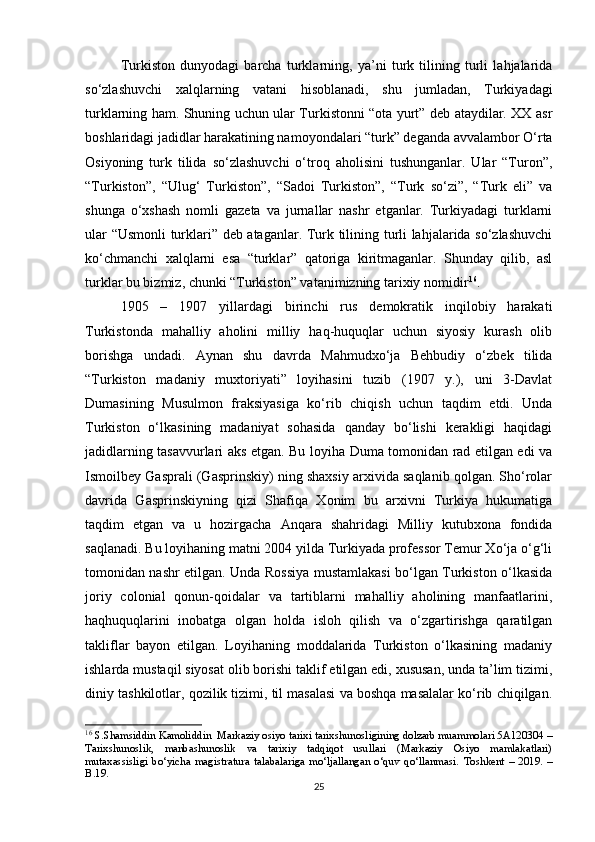 Turkiston   dunyodagi   barcha   turklarning,   ya’ni   turk   tilining   turli   lahjalarida
so‘zlashuvchi   xalqlarning   vatani   hisoblanadi,   shu   jumladan,   Turkiyadagi
turklarning ham. Shuning uchun ular Turkistonni “ota yurt” deb ataydilar. XX asr
boshlaridagi jadidlar harakatining namoyondalari “turk” deganda avvalambor O‘rta
Osiyoning   turk   tilida   so‘zlashuvchi   o‘troq   aholisini   tushunganlar.   Ular   “Turon”,
“Turkiston”,   “Ulug‘   Turkiston”,   “Sadoi   Turkiston”,   “Turk   so‘zi”,   “Turk   eli”   va
shunga   o‘xshash   nomli   gazeta   va   jurnallar   nashr   etganlar.   Turkiyadagi   turklarni
ular “Usmonli turklari” deb ataganlar. Turk tilining turli lahjalarida so‘zlashuvchi
ko‘chmanchi   xalqlarni   esa   “turklar”   qatoriga   kiritmaganlar.   Shunday   qilib,   asl
turklar bu bizmiz, chunki “Turkiston” vatanimizning tarixiy nomidir 16
.
1905   –   1907   yillardagi   birinchi   rus   demokratik   inqilobiy   harakati
Turkistonda   mahalliy   aholini   milliy   haq-huquqlar   uchun   siyosiy   kurash   olib
borishga   undadi.   Aynan   shu   davrda   Mahmudxo‘ja   Behbudiy   o‘zbek   tilida
“Turkiston   madaniy   muxtoriyati”   loyihasini   tuzib   (1907   y.),   uni   3-Davlat
Dumasining   Musulmon   fraksiyasiga   ko‘rib   chiqish   uchun   taqdim   etdi.   Unda
Turkiston   o‘lkasining   madaniyat   sohasida   qanday   bo‘lishi   kerakligi   haqidagi
jadidlarning tasavvurlari aks etgan. Bu loyiha Duma tomonidan rad etilgan edi va
Ismoilbey Gasprali (Gasprinskiy) ning shaxsiy arxivida saqlanib qolgan. Sho‘rolar
davrida   Gasprinskiyning   qizi   Shafiqa   Xonim   bu   arxivni   Turkiya   hukumatiga
taqdim   etgan   va   u   hozirgacha   Anqara   shahridagi   Milliy   kutubxona   fondida
saqlanadi. Bu loyihaning matni 2004 yilda Turkiyada professor Temur Xo‘ja o‘g‘li
tomonidan nashr etilgan. Unda Rossiya mustamlakasi bo‘lgan Turkiston o‘lkasida
joriy   colonial   qonun-qoidalar   va   tartiblarni   mahalliy   aholining   manfaatlarini,
haqhuquqlarini   inobatga   olgan   holda   isloh   qilish   va   o‘zgartirishga   qaratilgan
takliflar   bayon   etilgan.   Loyihaning   moddalarida   Turkiston   o‘lkasining   madaniy
ishlarda mustaqil siyosat olib borishi taklif etilgan edi, xususan, unda ta’lim tizimi,
diniy tashkilotlar, qozilik tizimi, til masalasi va boshqa masalalar ko‘rib chiqilgan.
16
  S.Shamsiddin Kamoliddin     Markaziy osiyo tarixi tarixshunosligining dolzarb muammolari 5A120304 –
Tarixshunoslik,   manbashunoslik   va   tarixiy   tadqiqot   usullari   (Markaziy   Osiyo   mamlakatlari)
mutaxassisligi   bo‘yicha   magistratura   talabalariga   mo‘ljallangan   o‘quv   qo‘llanmasi.   Toshkent   –   2019.   –
B.19.
25 