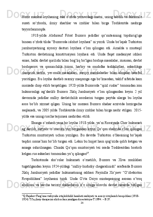 Hozir mazkur loyihaning eski o‘zbek yozuvidagi matni, uning tabdili va faksimile
surati   so‘zboshi,   ilmiy   sharhlar   va   izohlar   bilan   birga   Toshkentda   nashrga
tayyorlanmoqda.
1918-yilda   Abdurauf   Fitrat   Buxoro   jadidlar   qo‘mitasining   topshirig‘iga
binoan o‘zbek tilida “Buxoroda islohot loyihasi” ni yozdi. Unda bo‘lajak Turkiston
jumhuriyatining   siyosiy   dasturi   loyihasi   e’lon   qilingan   edi.   Amalda   u   mustaqil
Turkiston   davlatining   konstitusiyasi   loyihasi   edi.   Unda   faqat   madaniyat   ishlari
emas, balki davlat qurilishi bilan bog‘liq bo‘lgan boshqa masalalar, xususan, davlat
boshqaruvi   va   qonunchilik   tizimi,   harbiy   va   mudofaa   tashkilotlari,   askarlikga
chaqirish   tartibi,   yer-mulk   masalalari,   xorijiy   mamlakatlar   bilan   aloqalar   batafsil
yoritilgan. Bu loyiha dastlab rasmiy maqomga ega bo‘lmasdan, taklif sifatida kam
nusxada chop etilib tarqatilgan. 1920-yilda Buxoroda “qizil ruslar” tomonidan xon
hukmronligi   ag‘darilib   Buxoro   Xalq   Jumhuriyati   e’lon   qilingandan   keyin   2   yil
davomida   jadidlar   milliy   davlatchilik   asoslarini   tuzgan   paytda   ularga   bu   loyiha
asos   bo‘lib   xizmat   qilgan.   Uning   bir   nusxasi   Buxoro   shahar   arxivida   hozirgacha
saqlanadi, va 2005 yilda Toshkentda ilmiy izohlar bilan birga nashr etilgan. 2015-
yilda esa uning ruscha tarjimasi nashrdan etildi.
Shunga o‘xshash yana bir loyiha 1918-yilda, ya’ni Rossiyada Chor hukumati
ag‘darilib, oktyabr to‘ntarishi yuz bergandan keyin Qo‘qon shahrida e’lon qilingan
Turkiston   muxtoriyati   uchun   yozilgan.   Bu   davrda   Turkiston   o‘lkasining   bo‘lajak
taqdiri noma’lum bo‘lib turgan edi. Lekin bu hujjat ham qog‘ozda qolib ketgan va
amaga   oshirilmagan.   Chunki   Qo‘qon   muxtoriyati   tez   orada   Toshkentdan   bostirib
kelgan rus askarlari tomonidan yo‘q qilingan 17
.
Turkistonda   sho‘rolar   hukumati   o‘rnatilib,   Buxoro   va   Xiva   xonliklari
tugatilgandan keyin 1924-yildagi “milliy-hududiy chegaralinish” arafasida Buxoro
Xalq   Jumhuriyati   jadidlar   hukumatining   rahbari   Fayzulla   Xo‘jaev   “O‘zbekiston
Respublikasi”   loyihasini   tuzdi.   Unda   O‘rta   Osiyo   mintaqasining   asosan   o‘troq
aholisini   va   barcha   tarixiy   shaharlarini   o‘z   ichiga   oluvchi   davlat   nazarda   tutilgan
17
Q.Rajabov Farg’ona vodiysida istiqlolchilik harakati:mohiyati va asosiy rivojlanish bosqichlari (1918-
1924) T.f.n,ilmiy darajasini olish uchun yozilgan dissertatsiya-T:1994. – B.37.
26 