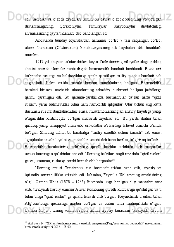 edi.   Jadidlar   va   o‘zbek   ziyolilari   uchun   bu   davlat   o‘zbek   xalqining   yo‘qotilgan
davlatchiligining,   Qoraxoniylar,   Temuriylar,   Shayboniylar   davlatchiligi
an’analarining qayta tiklanishi deb baholangan edi.
Arxivlarda   bunday   loyihalardan   hammasi   bo‘lib   7   tasi   saqlangan   bo‘lib,
ularni   Turkiston   (O‘zbekiston)   konstitusiyasining   ilk   loyihalari   deb   hisoblash
mumkin.
1917 - yil   oktyabr   to‘ntarishidan   keyin   Turkistonning   viloyatlaridagi   qishloq
aholisi   orasida   ulamolar   rahbarligida   bosmachilik   harakati   boshlandi.   Bizda   uni
ko‘pincha ruslarga va bolsheviklarga qarshi qaratilgan milliy ozodlik harakati deb
anglatiladi.   Lekin   aslida   masala   bundan   murakkabroq   bo‘lgan.   Bosmachilik
harakati   birinchi   navbatda   ulamolarning   ashaddiy   dushmani   bo‘lgan   jadidlarga
qarshi   qaratilgan   edi.   Bu   qarama-qarshilikda   bosmachilar   ba’zan   hatto   “qizil
ruslar”,   ya’ni   bolsheviklar   bilan   ham   hamkorlik   qilganlar.   Ular   uchun   eng   katta
dushman rus mustamlakachilari emas, musulmonlarning an’anaviy hayotiga yangi
o‘zgarishlar   kiritmoqchi   bo‘lgan   shaharlik   ziyolilar   edi.   Bu   yerda   shahar   bilan
qishloq, yangi taraqqiyot bilan eski urf-odatlar o‘rtasidagi tafovut birinchi o‘rinda
bo‘lgan.   Shuning   uchun   bu   harakatga   “milliy   ozodlik   uchun   kurash”   deb   emas,
“grajdanlar urushi”, ya’ni vatandoshlar urushi deb baho berilsa, to‘g‘riroq bo‘ladi.
Bosmachilik   harakatining   tarkibidagi   qurolli   kuchlar   tarkibida   turli   maqsadlar
uchun kurashgan qo‘shinlar bor edi. Ularning ba’zilari ongli ravishda “qizil ruslar”
ga va, umuman, ruslarga qarshi kurash olib borganlar 18
. 
Ularning   orzusi   Turkistonni   rus   bosqinchilaridan   ozod   etib,   siyosiy   va
iqtisodiy   mustaqillikka   erishish   edi.   Masalan,   Fayzulla   Xo‘jaevning   amakisining
o‘g‘li   Usmon   Xo‘ja   (1878   –   1968)   Buxoroda   unga   berilgan   oliy   mansabni   tark
etib, turkiyalik harbiy emissar Anvar Poshoning qurolli kuchlariga qo‘shilgan va u
bilan birga “qizil  ruslar” ga  qarshi  kurash  olib borgan.  Keyinchalik u oilasi  bilan
Afg‘onistonga   qochishga   majbur   bo‘lgan   va   butun   umri   muhojirlikda   o‘tgan.
Usmon   Xo‘ja   o‘zining   vatan   istiqloli   uchun   siyosiy   kurashini   Turkiyada   davom
18
  Aliboyev   N.   “XX   asr   boshlarida   milliy   ozodlik   jarayonlari(Farg’ona   vodiysi   misolida)”   mavzusidagi
bitiruv malakaviy ishi 2016. – B.52.
27 