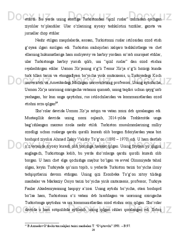 etdirdi.   Bu   yerda   uning   atrofiga   Turkistondan   “qizil   ruslar”   zulmidan   qochgan
ziyolilar   to‘plandilar.   Ular   o‘zlarining   siyosiy   tashkilotini   tuzdilar,   gazeta   va
jurnallar chop etdilar. 
Nashr  etilgan maqolalarda, asosan,  Turkistonni ruslar  istilosidan ozod etish
g‘oyasi   ilgari   surilgan   edi.   Turkiston   muhojirlari   xalqaro   tashkilotlarga   va   chet
ellarning hukumatlariga ham moliyaviy va harbiy yordam so‘rab murojaat etdilar,
ular   Turkistonga   harbiy   yurish   qilib,   uni   “qizil   ruslar”   dan   ozod   etishni
rejalashtirgan   edilar.   Usmon   Xo‘janing   o‘g‘li   Temur   Xo‘ja   o‘g‘li   hozirgi   kunda
turk   tillari   tarixi   va   etnografiyasi   bo‘yicha   yirik   mutaxassis,   u   Turkiyadagi   Koch
universiteti va Amerikadagi Michigan universitetinig professori. Uning aytishicha,
Usmon Xo‘ja umrining oxirigacha vatanini qumsab, uning taqdiri uchun qayg‘urib
yashagan,   bir   kun   unga   qaytishni,   rus   istilochilaridan   va   kommunistlardan   ozod
etishni orzu qilgan 19
. 
Sho‘rolar   davrida   Usmon   Xo‘ja   sotqin   va   vatan   xoini   deb   qoralangan   edi.
Mustaqillik   davrida   uning   nomi   oqlanib,   2014-yilda   Toshkentda   unga
bag‘ishlangan   maxsus   risola   nashr   etildi.   Turkiston   musulmonlarining   milliy
ozodligi   uchun   ruslarga   qarshi   qurolli   kurash   olib   borgan   fidoiylardan   yana   biri
boshqird ziyolisi Ahmad Zakiy Validiy To‘g‘on (1890 – 1970) edi. U ham dastlab
o‘z vatanida siyosiy kurash olib borishga harakat qilgan. Uning foydasi yo‘qligini
anglagach,   Turkistonga   kelib,   bu   yerda   sho‘rolarga   qarshi   qurolli   kurash   olib
borgan.   U   ham   chet   elga   qochishga   majbur   bo‘lgan   va   avval   Olmoniyada   tahsil
olgan,   keyin   Turkiyada   qo‘nim   topib,   u   yerlarda   Turkiston   tarixi   bo‘yicha   ilmiy
tadqiqotlarini   davom   etdirgan.   Uning   qizi   Esonbeka   To‘g‘on   xitoy   tilidagi
manbalar   va   Markaziy   Osiyo   tarixi   bo‘yicha   yirik  mutaxassis,   professor,   Turkiya
Fanlar   Akademiyasining   haqiqiy   a’zosi.   Uning   aytishi   bo’yicha,   otasi   boshqird
bo‘lsa   ham,   Turkistonni   o‘z   vatani   deb   hisoblagan   va   umrining   oxirigacha
Turkistonga qaytishni va uni kommunistlardan ozod etishni orzu qilgan. Sho‘rolar
davrida   u   ham   sotqinlikda   ayblanib,   uning   qilgan   ishlari   qoralangan   edi.   Sobiq
19
 B.Axmedov O‘zbekiston xalqlari tarixi manbalari T. “O‘qituvchi” 1991. – B.97.
28 