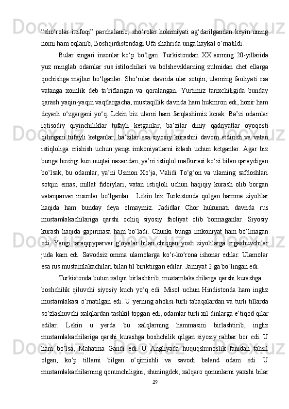 “sho‘rolar   ittifoqi”   parchalanib,   sho‘rolar   hokimiyati   ag‘darilgandan   keyin   uning
nomi ham oqlanib, Boshqirdistondagi Ufa shahrida unga haykal o‘rnatildi.
Bular   singari   insonlar   ko‘p   bo‘lgan.   Turkistondan   XX   asrning   20-yillarida
yuz   minglab   odamlar   rus   istilochilari   va   bolsheviklarning   zulmidan   chet   ellarga
qochishga  majbur  bo‘lganlar.  Sho‘rolar  davrida ular   sotqin, ularning  faoliyati   esa
vatanga   xoinlik   deb   ta’riflangan   va   qoralangan.   Yurtimiz   tarixchiligida   bunday
qarash yaqin-yaqin vaqtlargacha, mustaqillik davrida ham hukmron edi, hozir ham
deyarli   o‘zgargani   yo‘q.   Lekin   biz   ularni   ham   farqlashimiz   kerak.   Ba’zi   odamlar
iqtisodiy   qiyinchiliklar   tufayli   ketganlar,   ba’zilar   diniy   qadriyatlar   oyoqosti
qilingani   tufayli   ketganlar,   ba’zilar   esa   siyosiy   kurashni   davom   etdirish   va   vatan
istiqloliga   erishish   uchun   yangi   imkoniyatlarni   izlash   uchun   ketganlar.   Agar   biz
bunga hozirgi kun nuqtai nazaridan, ya’ni istiqlol mafkurasi ko‘zi bilan qaraydigan
bo‘lsak,   bu   odamlar,   ya’ni   Usmon   Xo’ja,   Validi   To‘g‘on   va   ularning   safdoshlari
sotqin   emas,   millat   fidoiylari,   vatan   istiqloli   uchun   haqiqiy   kurash   olib   borgan
vatanparvar   insonlar   bo‘lganlar.     Lekin   biz   Turkistonda   qolgan   hamma   ziyolilar
haqida   ham   bunday   deya   olmaymiz.   Jadidlar   Chor   hukumati   davrida   rus
mustamlakachilariga   qarshi   ochiq   siyosiy   faoliyat   olib   bormaganlar.   Siyosiy
kurash   haqida   gapirmasa   ham   bo‘ladi.   Chunki   bunga   imkoniyat   ham   bo‘lmagan
edi.   Yangi   taraqqiyparvar   g‘oyalar   bilan   chiqqan   yosh   ziyolilarga   ergashuvchilar
juda   kam   edi.   Savodsiz   omma   ulamolarga   ko‘r-ko‘rona   ishonar   edilar.   Ulamolar
esa rus mustamlakachilari bilan til biriktirgan edilar. Jamiyat 2 ga bo‘lingan edi.
Turkistonda butun xalqni birlashtirib, mustamlakachilarga qarshi kurashga
boshchilik   qiluvchi   siyosiy   kuch   yo‘q   edi.   Misol   uchun   Hindistonda   ham   ingliz
mustamlakasi  o‘rnatilgan edi. U yerning aholisi turli tabaqalardan va turli tillarda
so‘zlashuvchi xalqlardan tashkil topgan edi, odamlar turli xil dinlarga e’tiqod qil а r
edilar.   Lekin   u   yerda   bu   xalqlarning   hammasini   birlashtirib,   ingliz
mustamlakachilariga   qarshi   kurashga   boshchilik   qilgan   siyosiy   rahbar   bor   edi.   U
ham   bo‘lsa,   Mahatma   Gandi   edi.   U   Angliyada   huquqshunoslik   fanidan   tahsil
olgan,   ko‘p   tillarni   bilgan   o‘qimishli   va   savodi   baland   odam   edi.   U
mustamlakachilarning qonunchiligini, shuningdek, xalqaro qonunlarni yaxshi bilar
29 