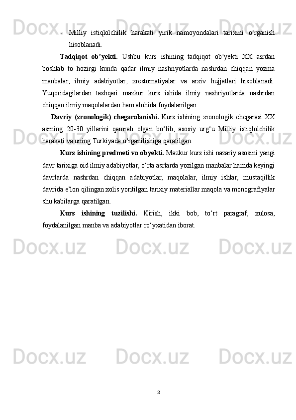 - Milliy   istiqlolchilik   harakati   yirik   namoyondalari   tarixini   o‘rganish
hisoblanadi.  
Tadqiqot   ob’yekti.   Ushbu   kurs   ishining   tadqiqot   ob’yekti   XX   asrdan
boshlab   to   hozirgi   kunda   qadar   ilmiy   nashriyotlarda   nashrdan   chiqqan   yozma
manbalar,   ilmiy   adabiyotlar,   xrestomatiyalar   va   arxiv   hujjatlari   hisoblanadi.
Yuqoridagilardan   tashqari   mazkur   kurs   ishida   ilmiy   nashriyotlarda   nashrdan
chiqqan ilmiy maqolalardan ham alohida foydalanilgan.
Davriy   (xronologik)   chegaralanishi.   Kurs   ishining   xronologik   chegarasi   XX
asrning   20-30   yillarini   qamrab   olgan   bo‘lib,   asosiy   urg‘u   Milliy   istiqlolchilik
harakati va uning Turkiyada o‘rganilishiga qaratilgan.
Kurs ishining predmeti va obyekti.  Mazkur kurs ishi nazariy asosini yangi
davr tarixiga oid ilmiy adabiyotlar, o‘rta asrlarda yozilgan manbalar hamda keyingi
davrlarda   nashrdan   chiqqan   adabiyotlar,   maqolalar,   ilmiy   ishlar,   mustaqillik
davrida e’lon qilingan xolis yoritilgan tarixiy materiallar maqola va monografiyalar
shu kabilarga qaratilgan.
Kurs   ishining   tuzilishi.   Kirish,   ikki   bob,   to‘rt   paragraf,   xulosa,
foydalanilgan manba va adabiyotlar ro‘yxatidan iborat.
 
 
 
3 