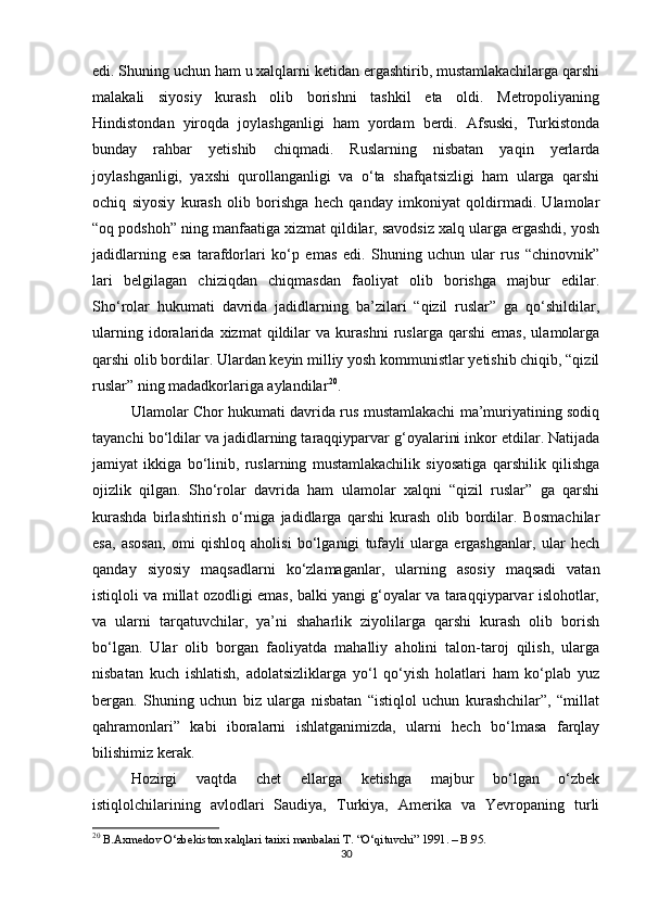 edi. Shuning uchun ham u xalqlarni ketidan ergashtirib, mustamlakachilarga qarshi
malakali   siyosiy   kurash   olib   borishni   tashkil   eta   oldi.   Metropoliyaning
Hindistondan   yiroqda   joylashganligi   ham   yordam   berdi.   Afsuski,   Turkistonda
bunday   rahbar   yetishib   chiqmadi.   Ruslarning   nisbatan   yaqin   yerlarda
joylashganligi,   yaxshi   qurollanganligi   va   o‘ta   shafqatsizligi   ham   ularga   qarshi
ochiq   siyosiy   kurash   olib   borishga   hech   qanday   imkoniyat   qoldirmadi.   Ulamolar
“oq podshoh” ning manfaatiga xizmat qildilar, savodsiz xalq ularga ergashdi, yosh
jadidlarning   esa   tarafdorlari   ko‘p   emas   edi.   Shuning   uchun   ular   rus   “chinovnik”
lari   belgilagan   chiziqdan   chiqmasdan   faoliyat   olib   borishga   majbur   edilar.
Sho‘rolar   hukumati   davrida   jadidlarning   ba’zilari   “qizil   ruslar”   ga   qo‘shildilar,
ularning   idoralarida   xizmat   qildilar   va   kurashni   ruslarga   qarshi   emas,   ulamolarga
qarshi olib bordilar. Ulardan keyin milliy yosh kommunistlar yetishib chiqib, “qizil
ruslar” ning madadkorlariga aylandilar 20
. 
Ulamolar Chor hukumati davrida rus mustamlakachi ma’muriyatining sodiq
tayanchi bo‘ldilar va jadidlarning taraqqiyparvar g‘oyalarini inkor etdilar. Natijada
jamiyat   ikkiga   bo‘linib,   ruslarning   mustamlakachilik   siyosatiga   qarshilik   qilishga
ojizlik   qilgan.   Sho‘rolar   davrida   ham   ulamolar   xalqni   “qizil   ruslar”   ga   qarshi
kurashda   birlashtirish   o‘rniga   jadidlarga   qarshi   kurash   olib   bordilar.   Bosmachilar
esa,   asosan,   omi   qishloq   aholisi   bo‘lganigi   tufayli   ularga   ergashganlar,   ular   hech
qanday   siyosiy   maqsadlarni   ko‘zlamaganlar,   ularning   asosiy   maqsadi   vatan
istiqloli va millat ozodligi emas, balki yangi g‘oyalar va taraqqiyparvar islohotlar,
va   ularni   tarqatuvchilar,   ya’ni   shaharlik   ziyolilarga   qarshi   kurash   olib   borish
bo‘lgan.   Ular   olib   borgan   faoliyatda   mahalliy   aholini   talon-taroj   qilish,   ularga
nisbatan   kuch   ishlatish,   adolatsizliklarga   yo‘l   qo‘yish   holatlari   ham   ko‘plab   yuz
bergan.   Shuning   uchun   biz   ularga   nisbatan   “istiqlol   uchun   kurashchilar”,   “millat
qahramonlari”   kabi   iboralarni   ishlatganimizda,   ularni   hech   bo‘lmasa   farqlay
bilishimiz kerak.
Hozirgi   vaqtda   chet   ellarga   ketishga   majbur   bo‘lgan   o‘zbek
istiqlolchilarining   avlodlari   Saudiya,   Turkiya,   Amerika   va   Yevropaning   turli
20
 B.Axmedov O‘zbekiston xalqlari tarixi manbalari T. “O‘qituvchi” 1991. – B.95.
30 