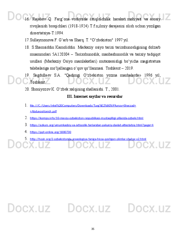 16.   Rajabov   Q.   Farg’ona   vodiysida   istiqlolchilik   harakati:mohiyati   va   asosiy
rivojlanish bosqichlari (1918-1924) T.f.n,ilmiy darajasini  olish uchun yozilgan
dissertatsiya-T:1994.
17. Sullaymonova F. G‘arb va Sharq. T. "O‘zbekiston" 1997 yil.
18.   S.Shamsiddin   Kamoliddin     Markaziy   osiyo   tarixi   tarixshunosligining   dolzarb
muammolari   5A120304   –   Tarixshunoslik,   manbashunoslik   va   tarixiy   tadqiqot
usullari   (Markaziy   Osiyo   mamlakatlari)   mutaxassisligi   bo‘yicha   magistratura
talabalariga mo‘ljallangan o‘quv qo‘llanmasi.  Toshkent – 2019.
19.   Sagdulla е v   S.A.   "Qadimgi   O‘zb е kiston   yozma   manbalarda»   1996   yil,
Toshk е nt. 
20.   Shoniyozov K. O‘zb е k xalqining shallanishi.  T., 2001. 
III. Internet saytlar va resurslar
1. file:///C:/Users/Intel%20Computers/Downloads/Turg%E2%80%99unov+Sherzod+   
+Abduvositovich.pdf
2. https://kompy.info/10-mavzu-ozbekiston-respublikasi-mustaqilligi-yillarida-ozbeki.html   
3. https://azkurs.org/umumkasbiy-va-ixtisoslik-fanlaridan-yakuniy-davlat-attestatsiy.html?page=4   
4. https://ppt-online.org/1000730   
5. http://hozir.org/2-ozbekistonda-arxeologiya-faniga-hissa-qoshgan-olimlar-shahar-v2.html   
35 