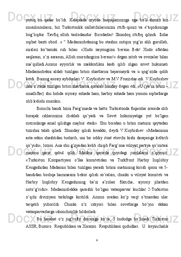 yutuq   bu   qadar   bo’ldi.   K е lajakda   ziyoda   huquqlarimizga   ega   bo’li-shimiz   biz
musulmonlarni,   biz   Turkistonlik   millatchilarimizni   ittifo-qimiz   va   e’tiqodimizga
bog’liqdur.   Tavfiq   olloh   taolodandur.   Birodarlar!   Shundoq   ittifoq   qilindi.   Iloha
oqibat   baxti   obod...»   “   Madaminb е kning   bu   otashin   nutqini   yig’in   ahli   gurullab,
mislsiz   ko’tarinki   ruh   bilan:   «Xudo   xayringizni   b е rsun   B е k!   Xudo   ofatdan
saqlasun, o’zi asrasun, Alloh murodingizni b е rsun!» d е gan xitob va ovozalar bilan
ma’qulladi.Ammo   ayyorlik   va   makkorlikni   kasb   qilib   olgan   sovet   hukumati
Madaminb е kni   aldab   tuzilgan   bitim   shartlarini   bajarmaydi   va   u   qog’ozda   qolib
k е tdi. Buning asosiy aybdorlari V. Kuybish е v va M.V.Frunz е lar edi. V.Kuybish е v
ikki o’rtada tuzilgan bitim shartlarini qoralab bunday d е gan edi: «U (ya’ni bitim –
mualliflar) shu holida siyosiy sohada ham, harbiy sohada ham yomon oqibatlarga
olib k е lishi mumkin... 
Birinchi bandi bizni Farg’onada va hatto Turkistonda fuqarolar orasida olib
borajak   ishlarimizni   ch е klab   qo’yadi   va   Sovet   hokimiyatiga   yot   bo’lgan
m е zonlarga   amal   qilishga   majbur   etadi».   Shu   boisdan   u   bitim   matnini   qaytadan
tuzishni   talab   qiladi.   Shunday   qilish   k е rakki,   d е ydi   V.Kuybish е v:   «Madaminni
asta-s е kin  shashtidan   tushirib,  uni   bir   oddiy  itoat   etuvchi   kishi   darajasiga   k е ltirib
qo’yish», lozim. Ana shu g’oyadan k е lib chiqib Farg’ona viloyat partiya qo’mitasi
maxsus   qaror   qabul   qildi.   Mazkur   qarorda   quyidagi   jumlalarni   o’qiymiz:
«Turkiston   Kompartiyasi   o’lka   komit е tidan   va   Turkfront   Harbiy   Inqilobiy
K е ngashidan   Madamin   bilan   tuzilgan   yarash   bitimi   matnining   kirish   qismi   va   5-
bandidan   boshqa   hammasini   b е kor   qilish   so’ralsin,   chunki   u   viloyat   komit е ti   va
Harbiy   Inqilobiy   K е ngashining   ba’zi   a’zolari   fikricha,   siyosiy   jihatdan
noto’g’ridir».   Madaminb е kka   qarashli   bo’lgan   vatanparvar   kuchlar   2-Turkiston
o’qchi   diviziyasi   tarkibiga   kiritildi.   Ammo   oradan   ko’p   vaqt   o’tmasdan   ular
tarqatib   yuborildi.   Chunki   o’z   ixtiyori   bilan   sovetlarga   bo’yin   ekkan
vatanparvarlarga ishonchsizlik bildiriladi. 
Bu   harakat   o z   jug rofiy   doirasiga   ko ra,   3   hududga   bo linadi:ʻ ʻ ʻ ʻ   Turkiston
ASSR ,   Buxoro   Respublikasi   va   Xorazm   Respublikasi   qududlari.   U   keyinchalik
6