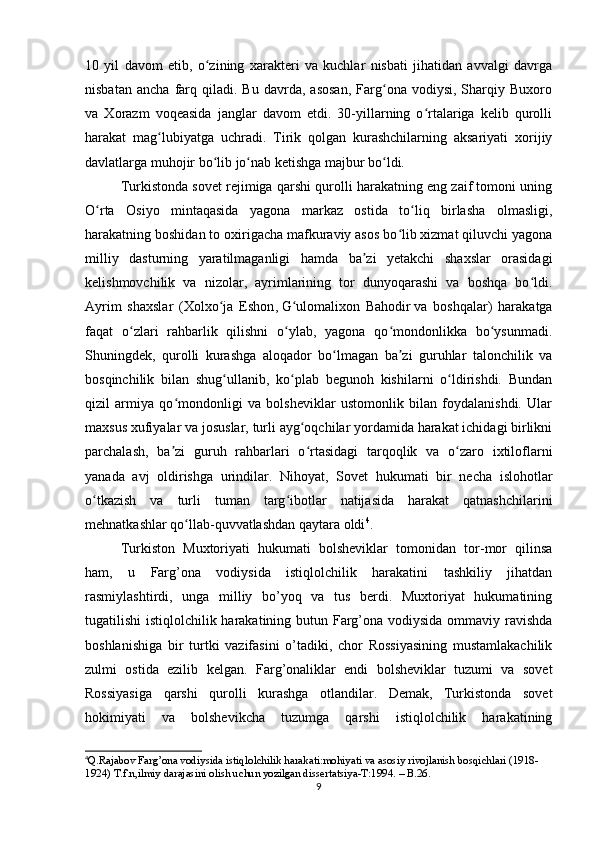 10   yil   davom   etib,   o zining   xarakteri   va   kuchlar   nisbati   jihatidan   avvalgi   davrgaʻ
nisbatan   ancha   farq   qiladi.  Bu   davrda,   asosan,   Farg ona  vodiysi,   Sharqiy  Buxoro	
ʻ
va   Xorazm   voqeasida   janglar   davom   etdi.   30-yillarning   o rtalariga   kelib   qurolli	
ʻ
harakat   mag lubiyatga   uchradi.   Tirik   qolgan   kurashchilarning   aksariyati   xorijiy	
ʻ
davlatlarga muhojir bo lib jo nab ketishga majbur bo ldi.	
ʻ ʻ ʻ
Turkistonda sovet rejimiga qarshi qurolli harakatning eng zaif tomoni uning
O rta   Osiyo   mintaqasida   yagona   markaz   ostida   to liq   birlasha   olmasligi,	
ʻ ʻ
harakatning boshidan to oxirigacha mafkuraviy asos bo lib xizmat qiluvchi yagona	
ʻ
milliy   dasturning   yaratilmaganligi   hamda   ba zi   yetakchi   shaxslar   orasidagi	
ʼ
kelishmovchilik   va   nizolar,   ayrimlarining   tor   dunyoqarashi   va   boshqa   bo ldi.	
ʻ
Ayrim   shaxslar   ( Xolxo ja   Eshon	
ʻ ,   G ulomalixon   Bahodir	ʻ   va   boshqalar)   harakatga
faqat   o zlari   rahbarlik   qilishni   o ylab,   yagona   qo mondonlikka   bo ysunmadi.	
ʻ ʻ ʻ ʻ
Shuningdek,   qurolli   kurashga   aloqador   bo lmagan   ba zi   guruhlar   talonchilik   va	
ʻ ʼ
bosqinchilik   bilan   shug ullanib,   ko plab   begunoh   kishilarni   o ldirishdi.   Bundan	
ʻ ʻ ʻ
qizil   armiya   qo mondonligi   va   bolsheviklar   ustomonlik   bilan   foydalanishdi.   Ular	
ʻ
maxsus xufiyalar va josuslar, turli ayg oqchilar yordamida harakat ichidagi birlikni	
ʻ
parchalash,   ba zi   guruh   rahbarlari   o rtasidagi   tarqoqlik   va   o zaro   ixtiloflarni	
ʼ ʻ ʻ
yanada   avj   oldirishga   urindilar.   Nihoyat,   Sovet   hukumati   bir   necha   islohotlar
o tkazish   va   turli   tuman   targ ibotlar   natijasida   harakat   qatnashchilarini	
ʻ ʻ
mehnatkashlar qo llab-quvvatlashdan qaytara oldi	
ʻ 4
.
Turkiston   Muxtoriyati   hukumati   bolsheviklar   tomonidan   tor-mor   qilinsa
ham,   u   Farg’ona   vodiysida   istiqlolchilik   harakatini   tashkiliy   jihatdan
rasmiylashtirdi,   unga   milliy   bo’yoq   va   tus   berdi.   Muxtoriyat   hukumatining
tugatilishi istiqlolchilik harakatining butun Farg’ona vodiysida ommaviy ravishda
boshlanishiga   bir   turtki   vazifasini   o’tadiki,   chor   Rossiyasining   mustamlakachilik
zulmi   ostida   ezilib   kelgan.   Farg’onaliklar   endi   bolsheviklar   tuzumi   va   sovet
Rossiyasiga   qarshi   qurolli   kurashga   otlandilar.   Demak,   Turkistonda   sovet
hokimiyati   va   bolshevikcha   tuzumga   qarshi   istiqlolchilik   harakatining
4
Q.Rajabov Farg’ona vodiysida istiqlolchilik harakati:mohiyati va asosiy rivojlanish bosqichlari (1918-
1924) T.f.n,ilmiy darajasini olish uchun yozilgan dissertatsiya-T:1994. – B.26.
9