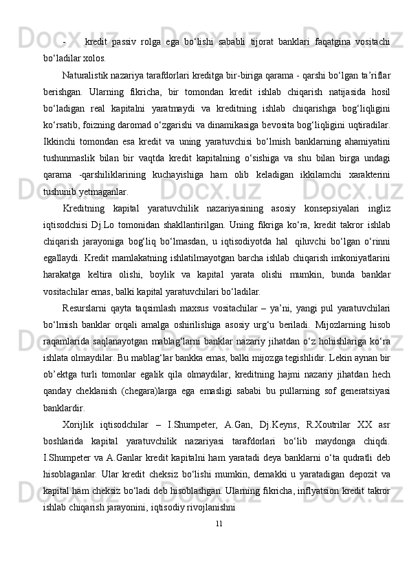 11- kredit   passiv   rolga   ega   bo‘lishi   sababli   tijorat   banklari   faqatgina   vositachi
bo‘ladilar   xolos.
Naturalistik nazariya tarafdorlari kreditga bir-biriga qarama - qarshi bo‘lgan   ta’riflar
berishgan.   Ularning   fikricha,   bir   tomondan   kredit   ishlab   chiqarish   natijasida   hosil
bo‘ladigan   real   kapitalni   yaratmaydi   va   kreditning   ishlab   chiqarishga   bog‘liqligini
ko‘rsatib, foizning daromad o‘zgarishi va dinamikasiga   bevosita   bog‘liqligini   uqtiradilar.
Ikkinchi   tomondan   esa   kredit   va   uning   yaratuvchisi   bo‘lmish   banklarning   ahamiyatini
tushunmaslik   bilan   bir   vaqtda   kredit   kapitalning   o‘sishiga   va   shu   bilan   birga   undagi
qarama   -qarshiliklarining   kuchayishiga   ham   olib   keladigan   ikkilamchi   xarakterini
tushunib   yetmaganlar.
Kreditning   kapital   yaratuvchilik   nazariyasining   asosiy   konsepsiyalari   ingliz
iqtisodchisi   Dj.Lo   tomonidan   shakllantirilgan.   Uning   fikriga   ko‘ra,   kredit   takror   ishlab
chiqarish   jarayoniga   bog‘liq   bo‘lmasdan,   u   iqtisodiyotda   hal   qiluvchi   bo‘lgan   o‘rinni
egallaydi.   Kredit   mamlakatning   ishlatilmayotgan   barcha   ishlab   chiqarish imkoniyatlarini
harakatga   keltira   olishi,   boylik   va   kapital   yarata   olishi   mumkin,   bunda   banklar
vositachilar   emas,   balki   kapital   yaratuvchilari bo‘ladilar.
Resurslarni   qayta   taqsimlash   maxsus   vositachilar   –   ya’ni,   yangi   pul   yaratuvchilari
bo‘lmish   banklar   orqali   amalga   oshirilishiga   asosiy   urg‘u   beriladi.   Mijozlarning   hisob
raqamlarida   saqlanayotgan   mablag‘larni   banklar   nazariy   jihatdan   o‘z   hohishlariga   ko‘ra
ishlata olmaydilar. Bu mablag‘lar bankka emas,   balki   mijozga   tegishlidir.   Lekin   aynan   bir
ob’ektga   turli   tomonlar   egalik   qila   olmaydilar,   kreditning   hajmi   nazariy   jihatdan   hech
qanday   cheklanish   (chegara)larga   ega   emasligi   sababi   bu   pullarning   sof   generatsiyasi
banklardir.
Xorijlik   iqtisodchilar   –   I.Shumpeter,   A.Gan,   Dj.Keyns,   R.Xoutrilar   XX   asr
boshlarida   kapital   yaratuvchilik   nazariyasi   tarafdorlari   bo‘lib   maydonga   chiqdi.
I.Shumpeter   va   A.Ganlar   kredit   kapitalni   ham   yaratadi   deya   banklarni   o‘ta  qudratli   deb
hisoblaganlar.   Ular   kredit   cheksiz   bo‘lishi   mumkin,   demakki   u   yaratadigan   depozit   va
kapital   ham   cheksiz   bo‘ladi   deb   hisoblashgan.   Ularning   fikricha,   inflyatsion   kredit   takror
ishlab   chiqarish   jarayonini,   iqtisodiy   rivojlanishni 