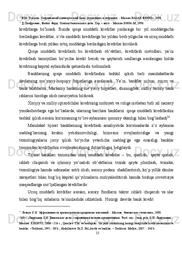 1510
  В.М.Усоскин.   Современный   коммерческий   банк:   управление   и   операции.   -   Москва:ВАЗАР-ФЕРРО»,   1994.
11
  Д.Полфреман,   Филип   Форд.   Основы   банковского   дело.   Пер.   с   англ.   -   Москва:ИФРА-М,   1996.
kreditlarga   bo‘linadi.   Bunda   qisqa   muddatli   kreditlar   jumlasiga   bir   yil   muddatgacha
beriladigan   kreditlar,   o‘rta   muddatli   kreditlarga   bir   yildan   besh   yilgacha   va   uzoq   muddatli
kreditlarga   besh   yildan   ortiq   muddatga   beriladigan   kreditlar   kiritiladi.
Qisqa   muddatli   kreditlash   bu   kreditlash   ob’ektlari,   kreditlash   metodlari,   ya’ni
kreditlash   tamoyillari   bo‘yicha   kredit   berish   va   qaytarish   usullariga   asoslangan   holda
kreditning   kapital   aylanishida qatnashishi   tushuniladi.
Banklarning   qisqa   muddatli   kreditlashni   tashkil   qilish   turli   mamlakatlarda
davlatning   me’yoriy-huquqiy   hujjatlariga   asoslanadi.   Ya’ni,   banklar   uchun   mijoz   va
bank talablarini, Markaziy bankning me’yoriy hujjatlari, shuningdek,   milliy   tarixiy   bank
ishlarini   hisobga   olish   zaruriyatini bildiradi.
Xorijiy va milliy iqtisodchilar kreditning mohiyati va roliga nisbatan turli xil   nazariy
yondashuvlarga   ega   bo‘lsalarda,   ularning   barchasi   banklarni   qisqa   muddatli kreditlashni
tashkil qilish asosini korxonaning to‘lov aylanmasi qonuniy   ekanligi   bilan   bog‘lashadi 13
.
Mamlakat   tijorat   banklarining   kreditlash   amaliyotida   korxonalarda   o‘z   aylanma
mablag‘larining   keskin   yetishmovchiligi,   biznesini   rivojlantirishga   va   yangi
texnologiyalarni   joriy   qilish   bo‘yicha   yetarlicha   mablag‘ga   ega   emasligi   banklar
tomonidan kreditlashni   rivojlantirishning   dolzarbligini   belgilaydi.
Tijorat   banklari   tomonidan   uzoq   muddatli   kreditlar   –   bu,   qurilish,   qayta   qurish,
ishlab   chiqarish   va   ijtimoiy   yo‘nalish   ob’ektlarini   texnik   qayta   jihozlash,   texnika,
texnologiya hamda   uskunalar   sotib olish, asosiy podani   shakllantirish,   ko‘p yillik ekinlar
xarajatlari  bilan bog‘liq kapital qo‘yilmalarni moliyalashtirish   hamda   boshqa   investisiya
maqsadlariga   mo‘ljallangan   kreditlardir.
Uzoq   muddatli   kreditlar   asosan,   asosiy   fondlarni   takror   ishlab   chiqarish   va   ular
bilan   bog‘liq   sohalarni   ta’minlashda   ishlatiladi.   Hozirgi   davrda   bank   kredit
13
  Левчук   К.И.   Эффективность   краткосрочных   кредитных   вложений.   -   Москва:   Финансы   и   статистика,   1988.
-109 с.;Лаврушин О.И. Банковское дело: современная система кредитования. Учеб. пос. / под. ред. О.И.   Лаврушина.   -
Москва:   КНОРУС,   2006.   -256   с.;   Qoraliev   T.M.   va   boshqalar.   Xo‘jalik   yuritishning   hozirgi   bosqichida kredit mexanizmi va
banklar. –Toshkent, 1991. -80 b.; Abdullayeva Sh.Z. Pul, kredit va banklar. –   Toshkent:   Moliya,   2007.   -   348   b. 