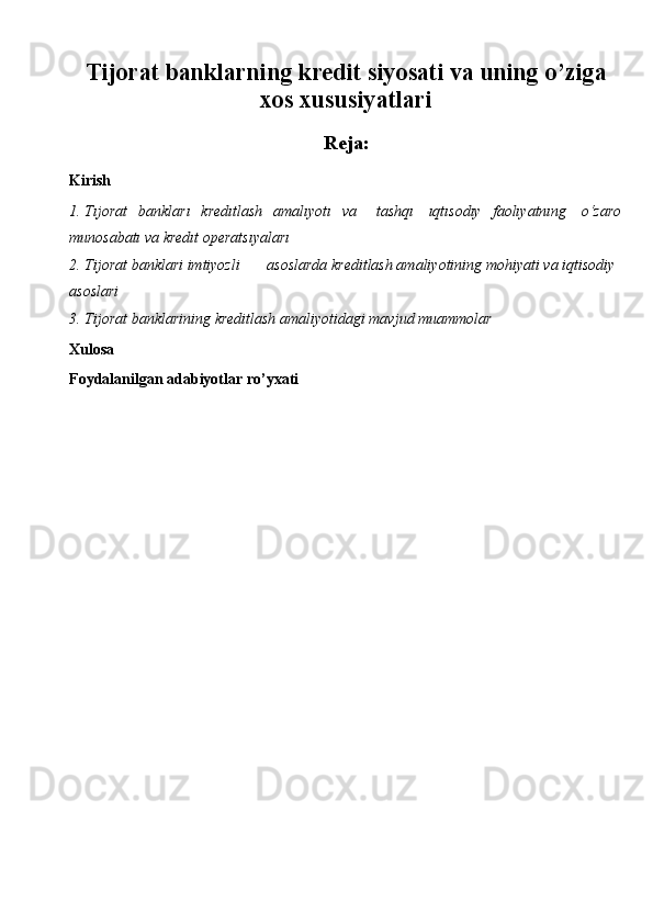 Tijorat banklarning kredit siyosati va uning o’ziga
xos xususiyatlari
Reja:
Kirish
1. Tıjorat   bankları   kredıtlash   amalıyotı   va     tashqı   ıqtısodıy   faolıyatnıng   o‘zaro
munosabatı va kredıt operatsıyaları
2. Tijorat banklari imtiyozli asoslarda kreditlash amaliyotining mohiyati   va   iqtisodiy  
asoslari
3. Tijorat   banklarining   kreditlash   amaliyotidagi   mavjud   muammolar
Xulosa
Foydalanilgan adabiyotlar ro’yxati 