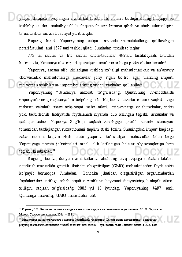 21yuqori   darajada   rivojlangan   mamlakat   hisoblanib,   notarif   boshqarishning   huquqiy   va
tashkiliy   asoslari   mahalliy   ishlab   chiqaruvchilarni   himoya   qilish   va   aholi   salomatligini
ta’minlashda   samarali   faoliyat yuritmoqda.
Bugungi   kunda   Yaponiyaning   xalqaro   savdoda   mamalakatlarga   qo‘llaydigan
notarifusullari   jami   1397   tani   tashkil   qiladi.   Jumladan,   texnik   to‘siqlar
775   ta,   sanitar   va   fito   sanitar   chora-tadbirlar   498tani   tashkilqiladi.   Bundan
ko‘rinadiki,   Yaponiya   o‘zi   import   qilayotgan   tovarlarni   sifatiga   jiddiy   e’tibor   beradi 22
.
Yaponiya,   asosan   olib   kiriladigan   qishloq   xo‘jaligi   mahsulotlari-sut   va   an’anaviy
chorvachilik   mahsulotlariga   cheklovlar   joriy   etgan   bo‘lib,   agar   ularning   importi
me’yordan   oshib   ketsa-   import   bojlarining   yuqori   stavkalari   qo‘llaniladi.
Yaponiyaning   “Sanitariya   nazorati   to‘g‘risida”gi   Qonunining   27-moddasida
importyorlarning   majburiyatlari   belgilangan   bo‘lib,  bunda   tovarlar   importi   vaqtida   unga
nisbatan   vakolatli   shaxs   oziq-ovqat   mahsulotlari,   oziq-ovqatga   qo‘shimchalar,   sotish
yoki   tadbirkorlik   faoliyatida   foydalanish   niyatida   olib   kelingan   tegishli   uskunalar   va
qadoqlar   uchun,   Yaponiya   Sog‘liqni   saqlash   vazirligiga   qarashli   karantin   stansiyasi
tomonidan   tasdiqlangan   ruxsatnomani   taqdim etishi lozim. Shuningdek, import haqidagi
xabar   nomani   taqdim   etish   talabi   yuqorida   ko‘rsatilgan   mahsulotlar   bilan   birga
Yaponiyaga   pochta   jo‘natmalari   orqali   olib   kiriladigan   bolalar   o‘yinchoqlariga   ham
tegishli   hisoblanadi 23
.
Bugungi   kunda,   dunyo   mamlakatlarida   aholining   oziq-ovqatga   nisbatan   talabini
qondirish   maqsadida   genetik   jihatidan   o‘zgartirilgan   (GMO)   mahsulotlardan   foydalanish
ko‘payib   bormoqda.   Jumladan,   "Genetika   jihatidan   o‘zgartirilgan   organizmlardan
foydalanishni   tartibga   solish   orqali   o‘simlik   va   hayvonot   dunyosining   biologik   xilma-
xilligini   saqlash   to‘g‘risida"gi   2003   yil   18   iyundagi   Yaponiyaning   №97   sonli
Qonuniga   muvofiq,   GMO   mahsulotni   olib
22
  Соркин,   С.Л.   Внешнеэкономическая деятельность   предприятия:   экономика   и   управление   /   С.   Л.   Соркин.   –
Минск:   Современная   школа,   2006.   –   283   с.
23
  Министерствоэкономического   развития   Российской   Федерации   Департамент   координации,   развития   и  
регулирования   внешнеэкономической   деятельности   бизнес   –   путеводитель   по   Японии.   Япония.   2022   год. 