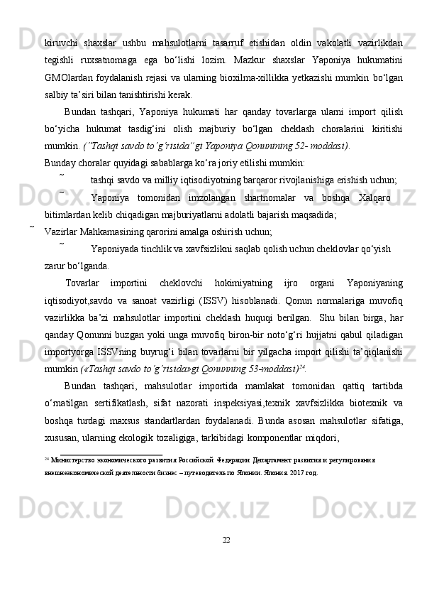 22kiruvchi   shaxslar   ushbu   mahsulotlarni   tasarruf   etishidan   oldin   vakolatli   vazirlikdan
tegishli   ruxsatnomaga   ega   bo‘lishi   lozim.   Mazkur   shaxslar   Yaponiya   hukumatini
GMOlardan foydalanish rejasi  va ularning bioxilma-xillikka yetkazishi  mumkin   bo‘lgan
salbiy   ta’siri   bilan   tanishtirishi   kerak.
Bundan   tashqari,   Yaponiya   hukumati   har   qanday   tovarlarga   ularni   import   qilish
bo‘yicha   hukumat   tasdig‘ini   olish   majburiy   bo‘lgan   cheklash   choralarini   kiritishi
mumkin.   (“Tashqi   savdo   to‘g‘risida”gi   Yaponiya   Qonunining   52-   moddasi) .
Bunday   choralar   quyidagi   sabablarga   ko‘ra   joriy   etilishi   mumkin:
 tashqi   savdo   va   milliy   iqtisodiyotning   barqaror   rivojlanishiga   erishish   uchun;
 Yaponiya tomonidan imzolangan shartnomalar va boshqa Xalqaro  
bitimlardan   kelib   chiqadigan   majburiyatlarni   adolatli   bajarish   maqsadida;
 Vazirlar   Mahkamasining   qarorini   amalga   oshirish   uchun;
 Yaponiyada tinchlik va xavfsizlikni saqlab qolish uchun cheklovlar qo‘yish  
zarur   bo‘lganda.
Tovarlar   importini   cheklovchi   hokimiyatning   ijro   organi   Yaponiyaning
iqtisodiyot,savdo   va   sanoat   vazirligi   (ISSV)   hisoblanadi.   Qonun   normalariga   muvofiq
vazirlikka   ba’zi   mahsulotlar   importini   cheklash   huquqi   berilgan.   Shu   bilan   birga,   har
qanday  Qonunni  buzgan  yoki  unga   muvofiq  biron-bir   noto‘g‘ri   hujjatni   qabul   qiladigan
importyorga   ISSVning   buyrug‘i   bilan   tovarlarni   bir   yilgacha   import   qilishi   ta’qiqlanishi
mumkin   («Tashqi   savdo   to‘g‘risida»gi   Qonunning   53-moddasi) 24
.
Bundan   tashqari,   mahsulotlar   importida   mamlakat   tomonidan   qattiq   tartibda
o‘rnatilgan   sertifikatlash,   sifat   nazorati   inspeksiyasi,texnik   xavfsizlikka   biotexnik   va
boshqa   turdagi   maxsus   standartlardan   foydalanadi.   Bunda   asosan   mahsulotlar   sifatiga,
xususan,   ularning   ekologik   tozaligiga,   tarkibidagi   komponentlar   miqdori,
24
  Министерство   экономического   развития   Российской   Федерации   Департамент   развития   и   регулирования  
внешнеэкономической   деятельности   бизнес – путеводитель   по Японии.   Япония. 2017 год. 