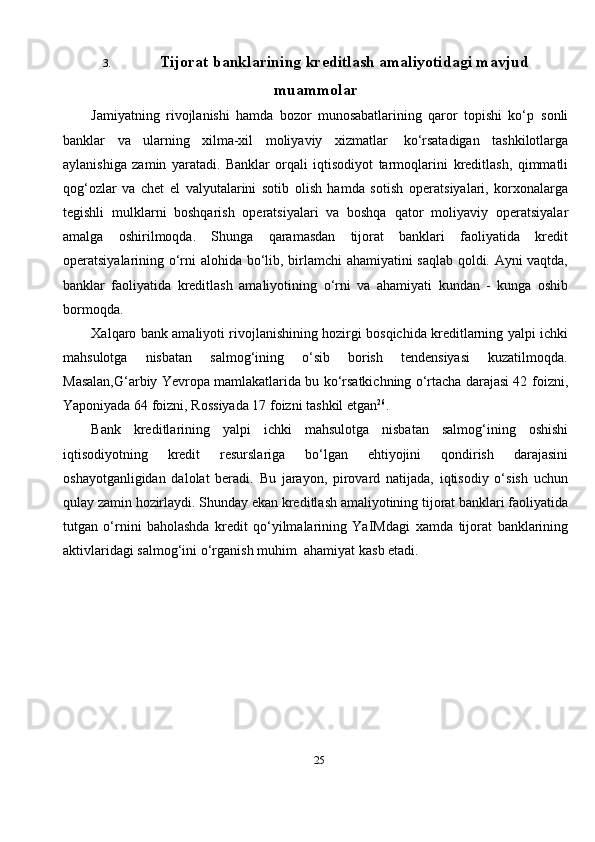 253. Tijorat   banklarining   kreditlash   amaliyotidagi   mavjud
muammolar
Jamiyatning   rivojlanishi   hamda   bozor   munosabatlarining   qaror   topishi   ko‘p   sonli
banklar   va   ularning   xilma-xil   moliyaviy   xizmatlar   ko‘rsatadigan   tashkilotlarga
aylanishiga   zamin   yaratadi.   Banklar   orqali   iqtisodiyot   tarmoqlarini   kreditlash,   qimmatli
qog‘ozlar   va   chet   el   valyutalarini   sotib   olish   hamda   sotish   operatsiyalari,   korxonalarga
tegishli   mulklarni   boshqarish   operatsiyalari   va   boshqa   qator   moliyaviy   operatsiyalar
amalga   oshirilmoqda.   Shunga   qaramasdan   tijorat   banklari   faoliyatida   kredit
operatsiyalarining   o‘rni   alohida   bo‘lib,   birlamchi   ahamiyatini saqlab qoldi. Ayni vaqtda,
banklar   faoliyatida   kreditlash   amaliyotining   o‘rni   va   ahamiyati   kundan   -   kunga   oshib
bormoqda.
Xalqaro bank amaliyoti rivojlanishining hozirgi bosqichida kreditlarning yalpi   ichki
mahsulotga   nisbatan   salmog‘ining   o‘sib   borish   tendensiyasi   kuzatilmoqda.
Masalan,G‘arbiy Yevropa mamlakatlarida bu ko‘rsatkichning o‘rtacha darajasi 42   foizni,
Yaponiyada   64 foizni,   Rossiyada 17   foizni   tashkil   etgan 26
.
Bank   kreditlarining   yalpi   ichki   mahsulotga   nisbatan   salmog‘ining   oshishi
iqtisodiyotning   kredit   resurslariga   bo‘lgan   ehtiyojini   qondirish   darajasini
oshayotganligidan   dalolat   beradi.   Bu   jarayon,   pirovard   natijada,   iqtisodiy   o‘sish   uchun
qulay   zamin   hozirlaydi.   Shunday   ekan   kreditlash   amaliyotining   tijorat   banklari faoliyatida
tutgan   o‘rnini   baholashda   kredit   qo‘yilmalarining   YaIMdagi   xamda   tijorat   banklarining
aktivlaridagi   salmog‘ini   o‘rganish   muhim   ahamiyat   kasb etadi. 