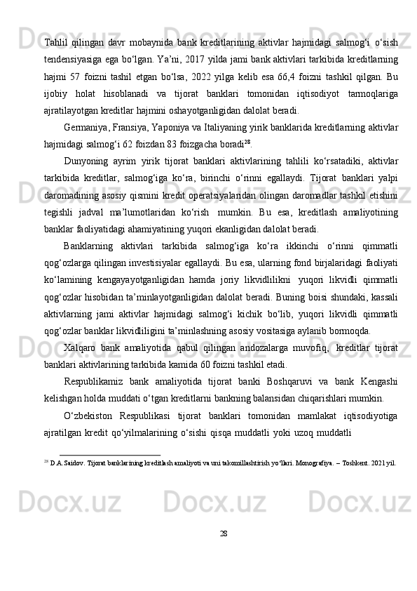 28Tahlil   qilingan   davr   mobaynida   bank   kreditlarining   aktivlar   hajmidagi   salmog‘i   o‘sish
tendensiyasiga ega bo‘lgan. Ya’ni, 2017 yilda jami bank aktivlari tarkibida   kreditlarning
hajmi   57   foizni   tashil   etgan   bo‘lsa,   2022   yilga   kelib   esa   66,4   foizni   tashkil   qilgan.   Bu
ijobiy   holat   hisoblanadi   va   tijorat   banklari   tomonidan   iqtisodiyot   tarmoqlariga
ajratilayotgan   kreditlar   hajmini   oshayotganligidan   dalolat   beradi.
Germaniya, Fransiya, Yaponiya va Italiyaning yirik banklarida kreditlarning   aktivlar
hajmidagi salmog‘i   62 foizdan   83 foizgacha   boradi 28
.
Dunyoning   ayrim   yirik   tijorat   banklari   aktivlarining   tahlili   ko‘rsatadiki,   aktivlar
tarkibida   kreditlar,   salmog‘iga   ko‘ra,   birinchi   o‘rinni   egallaydi.   Tijorat   banklari   yalpi
daromadining   asosiy   qismini   kredit   operatsiyalaridan   olingan   daromadlar tashkil etishini
tegishli   jadval   ma’lumotlaridan   ko‘rish   mumkin.   Bu   esa,   kreditlash   amaliyotining
banklar   faoliyatidagi   ahamiyatining   yuqori   ekanligidan dalolat   beradi.
Banklarning   aktivlari   tarkibida   salmog‘iga   ko‘ra   ikkinchi   o‘rinni   qimmatli
qog‘ozlarga qilingan investisiyalar egallaydi. Bu esa, ularning fond birjalaridagi   faoliyati
ko‘lamining   kengayayotganligidan   hamda   joriy   likvidlilikni   yuqori   likvidli   qimmatli
qog‘ozlar hisobidan ta’minlayotganligidan dalolat beradi. Buning   boisi shundaki, kassali
aktivlarning   jami   aktivlar   hajmidagi   salmog‘i   kichik   bo‘lib,   yuqori   likvidli   qimmatli
qog‘ozlar   banklar   likvidliligini   ta’minlashning   asosiy   vositasiga   aylanib bormoqda.
Xalqaro   bank   amaliyotida   qabul   qilingan   andozalarga   muvofiq,   kreditlar   tijorat
banklari   aktivlarining tarkibida   kamida   60   foizni   tashkil   etadi.
Respublikamiz   bank   amaliyotida   tijorat   banki   Boshqaruvi   va   bank   Kengashi
kelishgan   holda   muddati   o‘tgan   kreditlarni   bankning   balansidan   chiqarishlari   mumkin.
O‘zbekiston   Respublikasi   tijorat   banklari   tomonidan   mamlakat   iqtisodiyotiga
ajratilgan   kredit   qo‘yilmalarining   o‘sishi   qisqa   muddatli   yoki   uzoq   muddatli
28
  D.A.Saidov.   Tijorat   banklarining   kreditlash   amaliyoti   va   uni   takomillashtirish   yo‘llari.   Monografiya.   –   Toshkent.   2021 yil. 