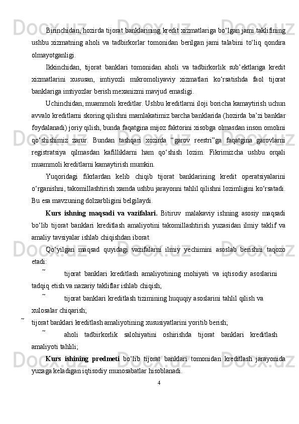 4Birinchidan,   hozirda   tijorat   banklarining   kredit   xizmatlariga   bo‘lgan   jami   taklifining
ushbu   xizmatning   aholi   va   tadbirkorlar   tomonidan   berilgan   jami   talabini   to‘liq   qondira
olmayotganligi.
Ikkinchidan,   tijorat   banklari   tomonidan   aholi   va   tadbirkorlik   sub’ektlariga   kredit
xizmatlarini   xususan,   imtiyozli   mikromoliyaviy   xizmatlari   ko‘rsatishda   faol   tijorat
banklariga imtiyozlar   berish mexanizmi   mavjud emasligi.
Uchinchidan, muammoli kreditlar. Ushbu kreditlarni iloji boricha kamaytirish   uchun
avvalo kreditlarni skoring qilishni mamlakatimiz barcha banklarida (hozirda   ba’zi banklar
foydalanadi) joriy qilish, bunda faqatgina mijoz faktorini xisobga   olmasdan   inson   omolini
qo‘shishimiz   zarur.   Bundan   tashqari   xozirda   “garov   reestri”ga   faqatgina   garovlarni
registratsiya   qilmasdan   kafilliklarni   ham   qo‘shish   lozim.   Fikrimizcha   ushbu   orqali
muammoli kreditlarni kamaytirish   mumkin.
Yuqoridagi   fikrlardan   kelib   chiqib   tijorat   banklarining   kredit   operatsiyalarini
o‘rganishni,   takomillashtirish   xamda   ushbu   jarayonni   tahlil   qilishni   lozimligini   ko‘rsatadi.
Bu esa   mavzuning   dolzarbligini   belgilaydi.
Kurs   ishning   maqsadi   va   vazifalari.   Bitiruv   malakaviy   ishning   asosiy   maqsadi
bo‘lib   tijorat   banklari   kreditlash   amaliyotini   takomillashtirish   yuzasidan   ilmiy   taklif   va
amaliy   tavsiyalar   ishlab   chiqishdan   iborat.
Qo‘yilgan   maqsad   quyidagi   vazifalarni   ilmiy   yechimini   asoslab   berishni   taqozo
etadi:
 tijorat   banklari   kreditlash   amaliyotining   mohiyati   va   iqtisodiy   asoslarini  
tadqiq   etish va   nazariy   takliflar   ishlab chiqish;
 tijorat   banklari   kreditlash   tizimining   huquqiy   asoslarini   tahlil   qilish   va  
xulosalar   chiqarish;
 tijorat   banklari   kreditlash   amaliyotining   xususiyatlarini   yoritib   berish;
 aholi tadbirkorlik salohiyatini oshirishda tijorat banklari kreditlash  
amaliyoti   tahlili;
Kurs   ishining   predmeti   bo‘lib   tijorat   banklari   tomonidan   kreditlash   jarayonida
yuzaga   keladigan   iqtisodiy   munosabatlar   hisoblanadi. 