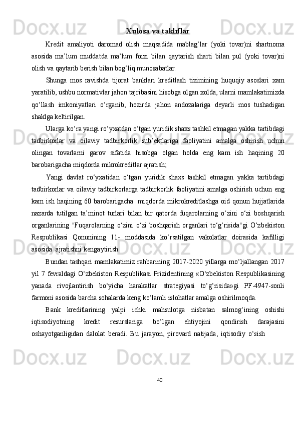 40Xulosa   va  t aklıflar
Kredit   amaliyoti   daromad   olish   maqsadida   mablag‘lar   (yoki   tovar)ni   shartnoma
asosida   ma’lum   muddatda   ma’lum   foizi   bilan   qaytarish   sharti   bilan   pul   (yoki   tovar)ni
olish   va   qaytarib berish   bilan bog‘liq munosabatlar.
Shunga   mos   ravishda   tijorat   banklari   kreditlash   tizimining   huquqiy   asoslari   xam
yaratilib,   ushbu   normativlar   jahon   tajribasini   hisobga   olgan   xolda,   ularni   mamlakatimizda
qo‘llash   imkoniyatlari   o‘rganib,   hozirda   jahon   andozalariga   deyarli   mos   tushadigan
shaklga   keltirilgan.
Ularga ko‘ra yangi ro‘yxatdan o‘tgan yuridik shaxs tashkil etmagan yakka   tartibdagi
tadbirkorlar   va   oilaviy   tadbirkorlik   sub’ektlariga   faoliyatini   amalga   oshirish   uchun
olingan   tovarlarni   garov   sifatida   hisobga   olgan   holda   eng   kam   ish   haqining   20
barobarigacha   miqdorda mikrokreditlar   ajratish;
Yangi   davlat   ro‘yxatidan   o‘tgan   yuridik   shaxs   tashkil   etmagan   yakka   tartibdagi
tadbirkorlar   va   oilaviy   tadbirkorlarga   tadbirkorlik   faoliyatini   amalga   oshirish   uchun   eng
kam   ish   haqining   60   barobarigacha   miqdorda   mikrokreditlashga   oid   qonun   hujjatlarida
nazarda   tutilgan   ta’minot   turlari   bilan   bir   qatorda   fuqarolarning   o‘zini   o‘zi   boshqarish
organlarining   "Fuqarolarning   o‘zini   o‘zi   boshqarish   organlari   to‘g‘risida"gi   O‘zbekiston
Respublikasi   Qonunining   11-   moddasida   ko‘rsatilgan   vakolatlar   doirasida   kafilligi
asosida   ajratishni   kengaytirish.
Bundan  tashqari   mamlakatimiz  rahbarining   2017-2020  yillarga  mo‘ljallangan   2017
yil   7   fevraldagi   O‘zbekiston   Respublikasi   Prizidentining   «O‘zbekiston   Respublikasining
yanada   rivojlantirish   bo‘yicha   harakatlar   strategiyasi   to‘g‘risida»gi   PF-4947-sonli
farmoni   asosida   barcha   sohalarda   keng   ko‘lamli   islohatlar   amalga   oshirilmoqda.
Bank   kreditlarining   yalpi   ichki   mahsulotga   nisbatan   salmog‘ining   oshishi
iqtisodiyotning   kredit   resurslariga   bo‘lgan   ehtiyojini   qondirish   darajasini
oshayotganligidan   dalolat   beradi.   Bu   jarayon,   pirovard   natijada,   iqtisodiy   o‘sish 