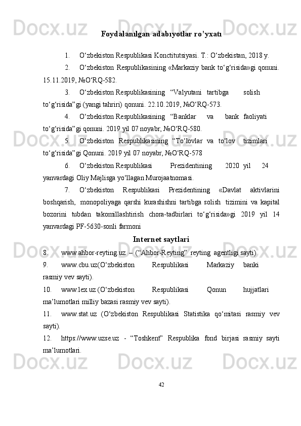 42Foydаlаnılgаn   adаbıyotlаr  r o’yxatı
1. O‘zbekiston   Respublikasi   Konctitutsiyasi.   T.:   O‘zbekistan,   2018   y.
2. O‘zbekiston   Respublikasining   «Markaziy   bank   to‘g‘risida»gi   qonuni.
15.11.2019,   №O‘RQ-582.
3. O‘zbekiston Respublikasining “Valyutani tartibga solish
to‘g‘risida”gi   (yangi   tahriri)   qonuni.   22.10.2019,   №O‘RQ-573.
4. O‘zbekiston Respublikasining “Banklar va bank faoliyati
to‘g‘risida”gi   qonuni.   2019   yil   07   noyabr,   №O‘RQ-580.
5. O‘zbekiston   Respublikasining   “To‘lovlar   va   to‘lov tizimlari
to‘g‘risida”gi   Qonuni.   2019   yil   07   noyabr,   №O‘RQ-578
6. O‘zbekiston Respublikasi Prezidentining 2020 yil 24
yanvardagi   Oliy   Majlisga   yo‘llagan   Murojaatnomasi.
7. O‘zbekiston   Respublikasi   Prezidentining   «Davlat   aktivlarini
boshqarish,   monopoliyaga   qarshi   kurashishni   tartibga   solish   tizimini   va   kapital
bozorini   tubdan   takomillashtirish   chora-tadbirlari   to‘g‘risida»gi   2019   yil   14
yanvardagi   PF-5630-sonli   farmoni
Internet   saytlari
8. www.ahbor-reyting.uz   –   (“Ahbor-Reyting”   reyting   agentligi   sayti)
9. www.cbu.uz (O‘zbekiston Respublikasi Markaziy banki
rasmiy   vev   sayti).
10. www.lex.uz (O‘zbekiston Respublikasi Qonun hujjatlari
ma’lumotlari   milliy   bazasi   rasmiy vev   sayti).
11. www.stat.uz   (O‘zbekiston   Respublikasi   Statistika   qo‘mitasi   rasmiy   vev
sayti).
12. http s://www.u zse. uz   -   “Toshkent”   Respublika   fond   birjasi   rasmiy   sayti
ma’lumotlari. 