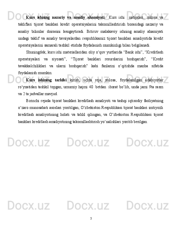 5Kurs   ishning   nazariy   va   amaliy   ahamiyati .   Kurs   ishi     natijalari,   xulosa   va
takliflari   tijorat   banklari   kredit   operatsiyalarini   takomillashtirish   borasidagi   nazariy   va
amaliy   bilimlar   doirasini   kengaytiradi.   Bitiruv   malakaviy   ishning   amaliy   ahamiyati
undagi   taklif   va   amaliy   tavsiyalardan   respublikamiz   tijorat   banklari   amaliyotida   kredit
operatsiyalarini samarali tashkil   etishda   foydalanish   mumkinligi   bilan   belgilanadi.
Shuningdek,   kurs ishi materiallaridan   oliy   o‘quv   yurtlarida   “Bank   ishi”,   “Kreditlash
operatsiyalari   va   siyosati”,   “Tijorat   banklari   resurslarini   boshqarish”,   “Kredit
tavakkalchiliklari   va   ularni   boshqarish”   kabi   fanlarini   o‘qitishda   manba   sifatida
foydalanish   mumkin.
Kurs   ishining   tarkibi   kirish,   uchta   reja,   xulosa,   foydalanilgan   adabiyotlar
ro‘yxatidan   tashkil  topgan, umumiy hajmi   40   betdan   iborat  bo‘lib,   unda jami  9ta   rasm
va   2   ta   jadvallar   mavjud.
Birinchi   rejada   tijorat   banklari   kreditlash   amaliyoti   va   tashqi   iqtisodiy   faoliyatning
o‘zaro   munosabati   asoslari   yoritilgan,   O‘zbekiston   Respublikasi   tijorat   banklari   imtiyozli
kreditlash   amaliyotining   holati   va   tahlil   qilingan,   va   O‘zbekiston   Respublikasi   tijorat
banklari kreditlash   amaliyotining   takomillashtirish yo‘nalishlari   yoritib   berilgan. 