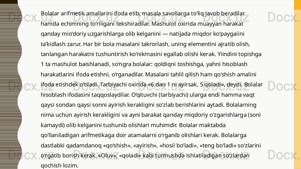 Bolalar arifmetik amallarini ifoda etib, masala savollarga to‘liq javob beradilar 
hamda echimning to‘riligani tekshiradilar. Mashulot oxirida muayyan harakat 
qanday mio‘doriy uzgarishlarga olib kelganini — natijada miqdor ko‘paygaiini 
ta’kidlash zarur. Har bir bola masalani takrorlash, uning elementini ajratib olish, 
tanlangan harakatni tushuntirish ko‘nikmasini egallab olishi kerak. Yiindini topishga 
1 ta mashulot baishlanadi, so‘ngra bolalar: qoldiqni toshishga, yahni hisoblash 
harakatlarini ifoda etishni, o‘rganadilar. Masalani tahlil qilish ham qo‘shish amalini 
ifoda etishdek o‘tiladi. Tarbiyachi oxirida «6 dan 1 ni ayirsak, 5 qoladi», deydi. Bolalar 
hisoblash ifodasini taqqoslaydilar. O‘qituvchi (tarbiyachi) ularga endi hamma vaqt 
qaysi sondan qaysi sonni ayirish kerakligini so‘zlab berishlarini aytadi. Bolalarning 
nima uchun ayirish kerakligini va ayni barakat qanday miqdoriy o‘zgarishlarga (soni 
kamaydi) olib kelganini tushunib olishlari muhimdir. Bolalar maktabda 
qo‘llaniladigan arifmetikaga doir atamalarni o‘rganib olishlari kerak. Bolalarga 
dastlabki qadamdanoq «qo‘shish», «ayirish», «hosil bo‘ladi», «teng bo‘ladi» so‘zlarini 
o‘rgatib borish kerak. «Oluv», «qoladi» kabi turmushda ishlatiladigan so‘zlardan 
qochish lozim.