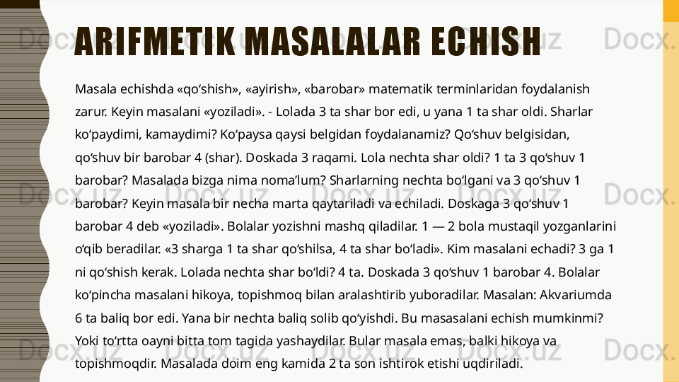 ARIFMETIK MASAL AL AR ECHISH 
Masala echishda «qo‘shish», «ayirish», «barobar» matematik terminlaridan foydalanish 
zarur. Keyin masalani «yoziladi». - Lolada 3 ta shar bor edi, u yana 1 ta shar oldi. Sharlar 
ko‘paydimi, kamaydimi? Ko‘paysa qaysi belgidan foydalanamiz? Qo‘shuv belgisidan, 
qo‘shuv bir barobar 4 (shar). Doskada 3 raqami. Lola nechta shar oldi? 1 ta 3 qo‘shuv 1 
barobar? Masalada bizga nima noma’lum? Sharlarning nechta bo‘lgani va 3 qo‘shuv 1 
barobar? Keyin masala bir necha marta qaytariladi va echiladi. Doskaga 3 qo‘shuv 1 
barobar 4 deb «yoziladi». Bolalar yozishni mashq qiladilar. 1 — 2 bola mustaqil yozganlarini 
o‘qib beradilar. «3 sharga 1 ta shar qo‘shilsa, 4 ta shar bo‘ladi». Kim masalani echadi? 3 ga 1 
ni qo‘shish kerak. Lolada nechta shar bo‘ldi? 4 ta. Doskada 3 qo‘shuv 1 barobar 4. Bolalar 
ko‘pincha masalani hikoya, topishmoq bilan aralashtirib yuboradilar. Masalan: Akvariumda 
6 ta baliq bor edi. Yana bir nechta baliq solib qo‘yishdi. Bu masasalani echish mumkinmi? 
Yoki to‘rtta oayni bitta tom tagida yashaydilar. Bular masala emas, balki hikoya va 
topishmoqdir. Masalada doim eng kamida 2 ta son ishtirok etishi uqdiriladi.  