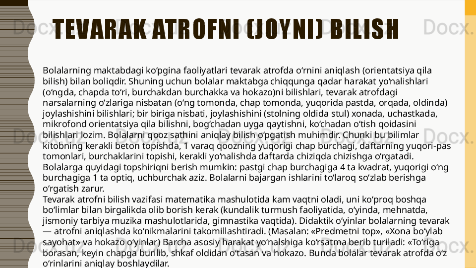 TEVARAK ATROFNI (JOYNI) BILISH
Bolalarning maktabdagi ko‘pgina faoliyatlari tevarak atrofda o‘rnini aniqlash (orientatsiya qila 
bilish) bilan boliqdir. Shuning uchun bolalar maktabga chiqqunga qadar harakat yo‘nalishlari 
(o‘ngda, chapda to‘ri, burchakdan burchakka va hokazo)ni bilishlari, tevarak atrofdagi 
narsalarning o‘zlariga nisbatan (o‘ng tomonda, chap tomonda, yuqorida pastda, orqada, oldinda) 
joylashishini bilishlari; bir biriga nisbati, joylashishini (stolning oldida stul) xonada, uchastkada, 
mikrofond orientatsiya qila bilishni, bog‘chadan uyga qaytishni, ko‘chadan o‘tish qoidasini 
bilishlari lozim. Bolalarni qooz sathini aniqlay bilish o‘pgatish muhimdir. Chunki bu bilimlar 
kitobning kerakli beton topishda, 1 varaq qoozning yuqorigi chap burchagi, daftarning yuqori-pas 
tomonlari, burchaklarini topishi, kerakli yo‘nalishda daftarda chiziqda chizishga o‘rgatadi. 
Bolalarga quyidagi topshiriqni berish mumkin: pastgi chap burchagiga 4 ta kvadrat, yuqorigi o‘ng 
burchagiga 1 ta optiq, uchburchak aziz. Bolalarni bajargan ishlarini to‘laroq so‘zlab berishga 
o‘rgatish zarur. 
Tevarak atrofni bilish vazifasi matematika mashulotida kam vaqtni oladi, uni ko‘proq boshqa 
bo‘limlar bilan birgalikda olib borish kerak (kundalik turmush faoliyatida, o‘yinda, mehnatda, 
jismoniy tarbiya muzika mashulotlarida, gimnastika vaqtida). Didaktik o‘yinlar bolalarning tevarak 
— atrofni aniqlashda ko‘nikmalarini takomillashtiradi. (Masalan: «Predmetni top», «Xona bo‘ylab 
sayohat» va hokazo o‘yinlar) Barcha asosiy harakat yo‘nalshiga ko‘rsatma berib turiladi: «To‘riga 
borasan, keyin chapga burilib, shkaf oldidan o‘tasan va hokazo. Bunda bolalar tevarak atrofda o‘z 
o‘rinlarini aniqlay boshlaydilar.