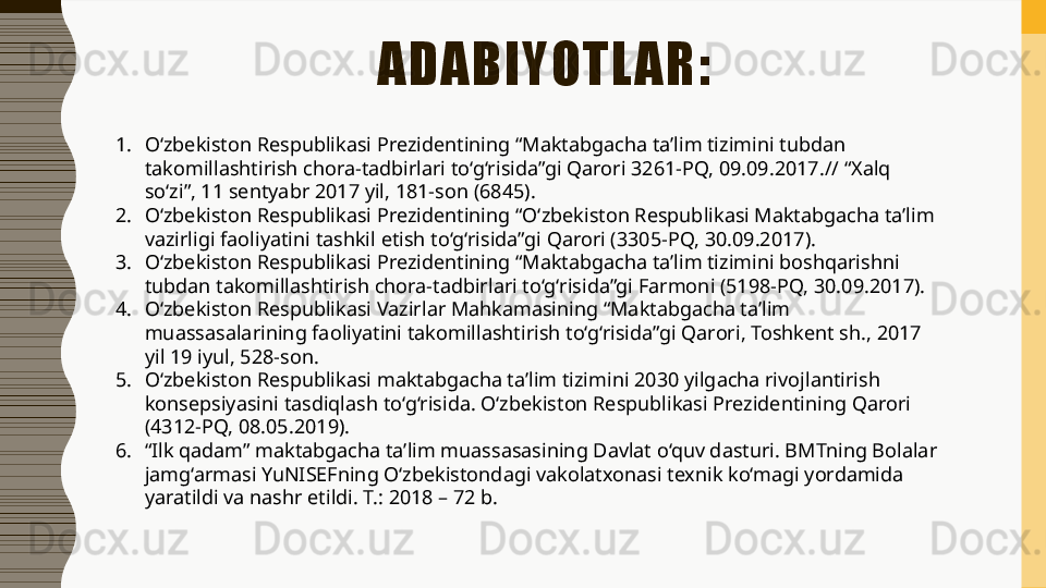 ADABIYOTL AR:
1. O‘zbekiston Respublikasi Prezidentining “Maktabgacha ta’lim tizimini tubdan 
takomillashtirish chora-tadbirlari to‘g‘risida”gi Qarori 3261-PQ, 09.09.2017.// “Xalq 
so‘zi”, 11 sentyabr 2017 yil, 181-son (6845). 
2. O‘zbekiston Respublikasi Prezidentining “O‘zbekiston Respublikasi Maktabgacha ta’lim 
vazirligi faoliyatini tashkil etish to‘g‘risida”gi Qarori (3305-PQ, 30.09.2017). 
3. O‘zbekiston Respublikasi Prezidentining “Maktabgacha ta’lim tizimini boshqarishni 
tubdan takomillashtirish chora-tadbirlari to‘g‘risida”gi Farmoni (5198-PQ, 30.09.2017). 
4. O‘zbekiston Respublikasi Vazirlar Mahkamasining “Maktabgacha ta’lim 
muassasalarining faoliyatini takomillashtirish to‘g‘risida”gi Qarori, Toshkent sh., 2017 
yil 19 iyul, 528-son. 
5. O‘zbekiston Respublikasi maktabgacha ta’lim tizimini 2030 yilgacha rivojlantirish 
konsepsiyasini tasdiqlash to‘g‘risida. O‘zbekiston Respublikasi Prezidentining Qarori 
(4312-PQ, 08.05.2019). 
6. “ Ilk qadam” maktabgacha ta’lim muassasasining Davlat o‘quv dasturi. BMTning Bolalar 
jamg‘armasi YuNISEFning O‘zbekistondagi vakolatxonasi texnik ko‘magi yordamida 
yaratildi va nashr etildi. T.: 2018 – 72 b.