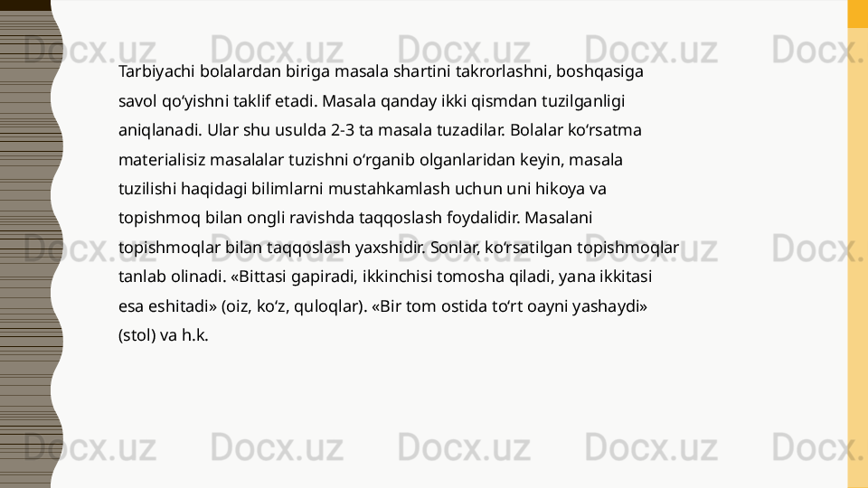 Tarbiyachi bolalardan biriga masala shartini takrorlashni, boshqasiga 
savol qo‘yishni taklif etadi. Masala qanday ikki qismdan tuzilganligi 
aniqlanadi. Ular shu usulda 2-3 ta masala tuzadilar. Bolalar ko‘rsatma 
materialisiz masalalar tuzishni o‘rganib olganlaridan keyin, masala 
tuzilishi haqidagi bilimlarni mustahkamlash uchun uni hikoya va 
topishmoq bilan ongli ravishda taqqoslash foydalidir. Masalani 
topishmoqlar bilan taqqoslash yaxshidir. Sonlar, ko‘rsatilgan topishmoqlar 
tanlab olinadi. «Bittasi gapiradi, ikkinchisi tomosha qiladi, yana ikkitasi 
esa eshitadi» (oiz, ko‘z, quloqlar). «Bir tom ostida to‘rt oayni yashaydi» 
(stol) va h.k.  