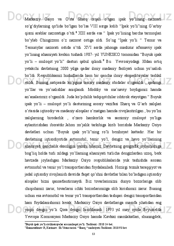 Markaziy   Osiyo   va   O‘rta   Sharq   orqali   o‘tgan   ipak   yo’lining   nazorati
so‘g‘diylarning   qo'lida   bo‘lgan   bo’lsa   VIII   asrga   kelib   “Ipak   yo’li”ning   G’arbiy
qismi   arablar   nazoratiga  o’tdi. 8
  XIII   asrda   esa   “   Ipak   yo’lining   barcha   tarmoqlari
bo’ylab   Chingizxon   o’z   nazorat   ostiga   oldi.   So’ng   “Ipak   yo’li   “   Temur   va
Temuriylar   nazorati   ostida   o’tdi.   XVI   asrda   jahonga   mashxur   afsonaviy   ipak
yo’lining ahamiyati keskin tushadi.1987-  yil YUNESKO tomonidan “Buyuk ipak
yo’li   –   muloqot   yo’li”   dasturi   qabul   qilindi. 9
  Bu     Yevrosiyodagi   30dan   ortiq
yetakchi   davlatning   2000   yilga   qadar   ilmiy   madaniy   faoliyati   uchun   yo’nalish
bo’ldi.   Respublikamiz   hududlarida   ham   bir   qancha   ilmiy   ekspeditsiyalar   tashkil
etildi.   Buning   natijasida   ko’pgina   tarixiy   madaniy   obidalar   o’rganildi   ,   qadimgi
yo’llar   va   yo’nalishlar   aniqlandi.   Moddiy   va   ma’naviy   boyligimiz   hamda
an’analarimiz o’rganildi. Juda ko’pchilik tadqiqotchilar ishtirok etayotgan “ Buyuk
ipak   yo’li   –   muloqot   yo’li   dasturining   asosiy   vazifasi   Sharq   va   G’arb   xalqlari
o’rtasida iqtisodiy va madaniy aloqalar o’rnatgan hamda rivojlantirilgan , bu yo’lni
xalqlarning   birodarlik   ,   o’zaro   hamkorlik   va   samimiy   muloqot   yo’liga
aylantirishdan   iboratdir.Jahon   xo’jalik   tarkibiga   kirib   borishda   Markaziy   Osiyo
davlatlari   uchun   “Buyuk   ipak   yo’li”ning   ro’li   benihoyat   kattadir.   Har   bir
davlatning   iqtisodiyotida   avtomobil,   temir   yo’l,   dengiz   va   havo   yo’llarining
ahamiyati qanchalik ekanligini yaxshi bilamiz. Davlatning geografik joylashishiga
bog’liq   holda   turli   xildagi   yo’llarning   ahamiyati   turlicha   dengizlardan   uzoq,   berk
havzada   joylashgan   Markaziy   Osiyo   respublikalarida   yuk   tashishda   asosan
avtomobil va temir yo’l transportlaridan foydalaniladi. Hozirgi texnik taraqqiyot va
jadal iqtisodiy rivojlanish davrida faqat qo’shni davlatlar bilan bo’ladigan iqtisodiy
aloqalar   bizni   qanoatlantirmaydi.   Biz   tovarlarimizni   dunyo   bozorlariga   olib
chiqishimiz   zarur,   tovarlarni   ichki   bozorlarimizga   olib   kirishimiz   zarur.   Buning
uchun esa avtomobil va temir yo’l transportlaridan tashqari dengiz transportlaridan
ham   foydalanishimiz   kerak.   Markaziy   Osiyo   davlatlariga   masofa   jihatidan   eng
yaqin   dengiz   yo’li   Qora   dengiz   hisoblanadi.   1993   yil   may   oyida   Bryusselda
Yevropa   Komissiyasi   Markaziy   Osiyo   hamda   Kavkaz   mamlakatlari,   shuningdek,
8
Buyuk ipak yo’li sivilizatsiyalar aro muloqot yo’li. Toshkent -2010 14-bet.
9
Shamsutdinov R, Karimov. Sh Vatan tarixi  “Sharq “ nashriyoti Toshkent-2010 93-bet
13 