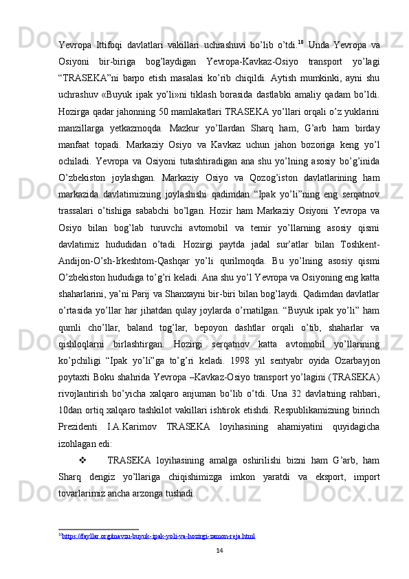 Yevropa   Ittifoqi   davlatlari   vakillari   uchrashuvi   bo’lib   o’tdi. 10
  Unda   Yevropa   va
Osiyoni   bir-biriga   bog’laydigan   Yevropa-Kavkaz-Osiyo   transport   yo’lagi
“TRASEKA”ni   barpo   etish   masalasi   ko’rib   chiqildi.   Aytish   mumkinki,   ayni   shu
uchrashuv   «Buyuk   ipak   yo’li»ni   tiklash   borasida   dastlabki   amaliy   qadam   bo’ldi.
Hozirga qadar jahonning 50 mamlakatlari TRASEKA yo’llari orqali o’z yuklarini
manzillarga   yetkazmoqda.   Mazkur   yo’llardan   Sharq   ham,   G’arb   ham   birday
manfaat   topadi.   Markaziy   Osiyo   va   Kavkaz   uchun   jahon   bozoriga   keng   yo’l
ochiladi.   Yevropa   va   Osiyoni   tutashtiradigan   ana   shu   yo’lning   asosiy   bo’g’inida
O’zbekiston   joylashgan.   Markaziy   Osiyo   va   Qozog’iston   davlatlarining   ham
markazida   davlatimizning   joylashishi   qadimdan   “Ipak   yo’li”ning   eng   serqatnov
trassalari   o’tishiga   sababchi   bo’lgan.   Hozir   ham   Markaziy   Osiyoni   Yevropa   va
Osiyo   bilan   bog’lab   turuvchi   avtomobil   va   temir   yo’llarning   asosiy   qismi
davlatimiz   hududidan   o’tadi.   Hozirgi   paytda   jadal   sur’atlar   bilan   Toshkent-
Andijon-O’sh-Irkeshtom-Qashqar   yo’li   qurilmoqda.   Bu   yo’lning   asosiy   qismi
O’zbekiston hududiga to’g’ri keladi. Ana shu yo’l Yevropa va Osiyoning eng katta
shaharlarini, ya’ni Parij va Shanxayni bir-biri bilan bog’laydi. Qadimdan davlatlar
o’rtasida   yo’llar   har   jihatdan   qulay   joylarda   o’rnatilgan.   “Buyuk   ipak   yo’li”   ham
qumli   cho’llar,   baland   tog’lar,   bepoyon   dashtlar   orqali   o’tib,   shaharlar   va
qishloqlarni   birlashtirgan.   Hozirgi   serqatnov   katta   avtomobil   yo’llarining
ko’pchiligi   “Ipak   yo’li”ga   to’g’ri   keladi.   1998   yil   sentyabr   oyida   Ozarbayjon
poytaxti Boku shahrida Yevropa –Kavkaz-Osiyo transport yo’lagini  (TRASEKA)
rivojlantirish   bo’yicha   xalqaro   anjuman   bo’lib   o’tdi.   Una   32   davlatning   rahbari,
10dan ortiq xalqaro tashkilot vakillari ishtirok etishdi. Respublikamizning birinch
Prezidenti   I.A.Karimov   TRASEKA   loyihasining   ahamiyatini   quyidagicha
izohlagan edi:
 TRASEKA   loyihasining   amalga   oshirilishi   bizni   ham   G’arb,   ham
Sharq   dengiz   yo’llariga   chiqishimizga   imkon   yaratdi   va   eksport,   import
tovarlarimiz ancha arzonga tushadi.
10
https://fayllar.org/mavzu-buyuk-ipak-yoli-va-hozirgi-zamon-reja.html   
14 