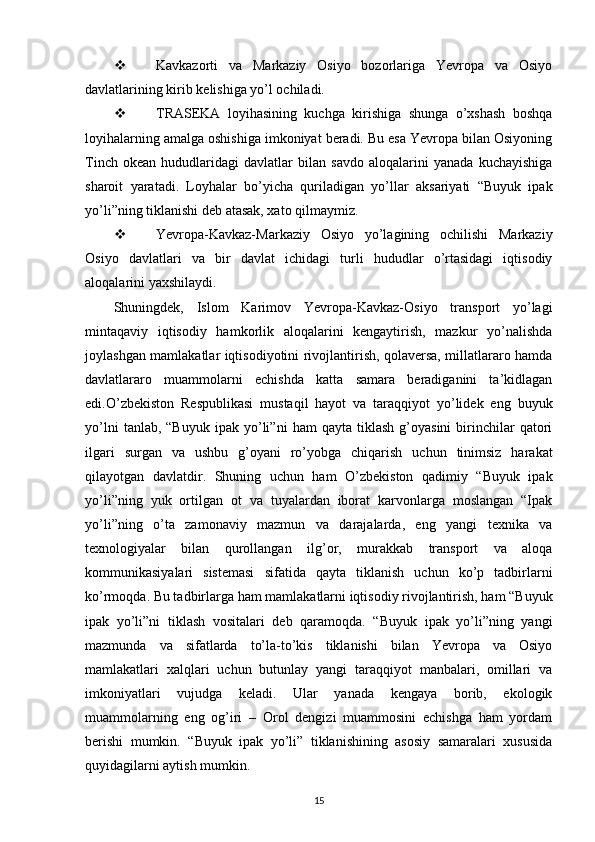  Kavkazorti   va   Markaziy   Osiyo   bozorlariga   Yevropa   va   Osiyo
davlatlarining kirib kelishiga yo’l ochiladi.
 TRASEKA   loyihasining   kuchga   kirishiga   shunga   o’xshash   boshqa
loyihalarning amalga oshishiga imkoniyat beradi. Bu esa Yevropa bilan Osiyoning
Tinch   okean   hududlaridagi   davlatlar   bilan   savdo   aloqalarini   yanada   kuchayishiga
sharoit   yaratadi.   Loyhalar   bo’yicha   quriladigan   yo’llar   aksariyati   “Buyuk   ipak
yo’li”ning tiklanishi deb atasak, xato qilmaymiz.
 Yevropa-Kavkaz-Markaziy   Osiyo   yo’lagining   ochilishi   Markaziy
Osiyo   davlatlari   va   bir   davlat   ichidagi   turli   hududlar   o’rtasidagi   iqtisodiy
aloqalarini yaxshilaydi.
Shuningdek,   Islom   Karimov   Yevropa-Kavkaz-Osiyo   transport   yo’lagi
mintaqaviy   iqtisodiy   hamkorlik   aloqalarini   kengaytirish,   mazkur   yo’nalishda
joylashgan mamlakatlar iqtisodiyotini rivojlantirish, qolaversa, millatlararo hamda
davlatlararo   muammolarni   echishda   katta   samara   beradiganini   ta’kidlagan
edi.O’zbekiston   Respublikasi   mustaqil   hayot   va   taraqqiyot   yo’lidek   eng   buyuk
yo’lni   tanlab,  “Buyuk   ipak   yo’li”ni   ham   qayta  tiklash   g’oyasini   birinchilar   qatori
ilgari   surgan   va   ushbu   g’oyani   ro’yobga   chiqarish   uchun   tinimsiz   harakat
qilayotgan   davlatdir.   Shuning   uchun   ham   O’zbekiston   qadimiy   “Buyuk   ipak
yo’li”ning   yuk   ortilgan   ot   va   tuyalardan   iborat   karvonlarga   moslangan   “Ipak
yo’li”ning   o’ta   zamonaviy   mazmun   va   darajalarda,   eng   yangi   texnika   va
texnologiyalar   bilan   qurollangan   ilg’or,   murakkab   transport   va   aloqa
kommunikasiyalari   sistemasi   sifatida   qayta   tiklanish   uchun   ko’p   tadbirlarni
ko’rmoqda. Bu tadbirlarga ham mamlakatlarni iqtisodiy rivojlantirish, ham “Buyuk
ipak   yo’li”ni   tiklash   vositalari   deb   qaramoqda.   “Buyuk   ipak   yo’li”ning   yangi
mazmunda   va   sifatlarda   to’la-to’kis   tiklanishi   bilan   Yevropa   va   Osiyo
mamlakatlari   xalqlari   uchun   butunlay   yangi   taraqqiyot   manbalari,   omillari   va
imkoniyatlari   vujudga   keladi.   Ular   yanada   kengaya   borib,   ekologik
muammolarning   eng   og’iri   –   Orol   dengizi   muammosini   echishga   ham   yordam
berishi   mumkin.   “Buyuk   ipak   yo’li”   tiklanishining   asosiy   samaralari   xususida
quyidagilarni aytish mumkin.
15