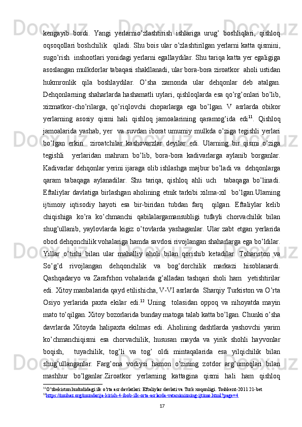 kengayib   bordi.   Yangi   yerlarnio’zlashtirish   ishlariga   urug’   boshliqlari,   qishloq
oqsoqollari boshchilik    qiladi. Shu bois ular o’zlashtirilgan yerlarni katta qismini,
sugo’rish   inshootlari yonidagi yerlarni egallaydilar. Shu tariqa katta yer egaligiga
asoslangan mulkdorlar tabaqasi shakllanadi, ular bora-bora ziroatkor  aholi ustidan
hukmronlik   qila   boshlaydilar.   O’sha   zamonda   ular   dehqonlar   deb   atalgan.
Dehqonlarning shaharlarda hashamatli uylari, qishloqlarda esa qo’rg’onlari bo’lib,
xizmatkor-cho’rilarga,   qo’riqlovchi   choparlarga   ega   bo’lgan.   V   asrlarda   obikor
yerlarning   asosiy   qismi   hali   qishloq   jamoalarining   qaramog’ida   edi 11
.   Qishloq
jamoalarida yashab,   yer    va  suvdan  iborat  umumiy mulkda  o’ziga tegishli  yerlari
bo’lgan   erkin     ziroatchilar   kashovarzlar   deyilar   edi.   Ularning   bir   qismi   o’ziga
tegishli     yerlaridan   mahrum   bo’lib,   bora-bora   kadivarlarga   aylanib   borganlar.
Kadivarlar dehqonlar yerini ijaraga olib ishlashga majbur bo’ladi va   dehqonlarga
qaram   tabaqaga   aylanadilar.   Shu   tariqa,   qishloq   ahli   uch     tabaqaga   bo’linadi.
Eftaliylar   davlatiga   birlashgan   aholining   etnik  tarkibi   xilma-xil     bo’lgan.Ularning
ijtimoiy   iqtisodiy   hayoti   esa   bir-biridan   tubdan   farq     qilgan.   Eftaliylar   kelib
chiqishiga   ko’ra   ko’chmanchi   qabilalargamansubligi   tufayli   chorvachilik   bilan
shug’ullanib,   yaylovlarda   kigiz   o’tovlarda   yashaganlar.   Ular   zabt   etgan   yerlarida
obod dehqonchilik vohalariga hamda savdosi rivojlangan shaharlarga ega bo’ldilar.
Yillar   o’tishi   bilan   ular   mahalliy   aholi   bilan   qorishib   ketadilar.   Tohariston   va
So’g’d   rivojlangan   dehqonchilik   va   bog’dorchilik   markazi   hisoblanardi.
Qashqadaryo   va   Zarafshon   vohalarida   g’alladan   tashqari   sholi   ham     yetishtirilar
edi. Xitoy manbalarida qayd etilishicha, V-VI asrlarda  Sharqiy Turkiston va O’rta
Osiyo   yerlarida   paxta   ekilar   edi. 12
  Uning     tolasidan   oppoq   va   nihoyatda   mayin
mato to’qilgan. Xitoy bozorlarida bunday matoga talab katta bo’lgan. Chunki o’sha
davrlarda   Xitoyda   halipaxta   ekilmas   edi.   Aholining   dashtlarda   yashovchi   yarim
ko’chmanchiqismi   esa   chorvachilik,   hususan   mayda   va   yirik   shohli   hayvonlar
boqish,     tuyachilik,   tog’li   va   tog’   oldi   mintaqalarida   esa   yilqichilik   bilan
shug’ullanganlar.   Farg’ona   vodiysi   hamon   o’zining   zotdor   arg’umoqlari   bilan
mashhur   bo’lganlar.Ziroatkor   yerlarning   kattagina   qismi   hali   ham   qishloq
11
O’zbekiston hududidagi ilk o’rta asr davlatlari: Eftaliylar davlati va Turk xoqonligi. Toshkent-2011 21-bet
12
https://muhaz.org/mundarija-kirish-4-ibob-ilk-orta-asrlarda-vatanimizning-ijtimo.html?page=4   
17