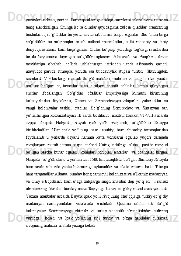 yozuvlari uchrab, yonida  Samarqand tangalaridagi ramzlarni takrorlovchi ramz va
tamg’alarchizilgan. Shunga ko’ra olimlar quyidagicha xulosa qiladilar: eramizning
boshidanoq so’g’dliklar bu yerda savdo rabotlarini barpo etganlar. Shu  bilan birga
so’g’dliklar   bu   so’qmoqlar   orqali   nafaqat   mahsulotlar,   balki   madaniy   va   diniy
dunyoqarashlarini ham tarqatganlar. Chilas ko’prigi yonidagi tog’dagi rasmlardan
birida   bayramona   kiyingan   so’g’dlikningtasviri   Afrosiyob   va   Panjikent   devor
tasvirlariga   o’xshab,   qo’lida   ushlabturgan   isiriqdon   ustida   afsonaviy   qanotli
mavjudot   parvoz   etmoqda,   yonida   esa   buddaviylik   stupasi   turibdi.   Shuningdek,
rasmlarda V-VIasrlarga mansub  So’g’d  matolari,  muhrlari  va  tangalaridan  yaxshi
ma’lum   bo’lgan   ot,   tasmalar   bilan   o’ralgan   qanotli   echkilar,   hamla   qilayotgan
sherlar   ifodalangan.   So’g’dlar   eftalitlar   imperiyasiga   kumush   kirimining
ko’payishidan   foydalanib,   Choch   va   Semirechyegasavdogarlar   yuboradilar   va
yangi   koloniyalar   tashkil   etadilar.   So’g’dning   Semirechye   va   Sintszyan   sari
yo’naltirilgan kolonizatsiyasi III asrda boshlanib, mazkur harakat VI-VIII asrlarda
avjiga   chiqadi.   Natijada,   Buyuk   ipak   yo’li   rivojlanib,   so’g’dliklar   Xitoyga
kiribkeladilar.   Ular   ipak   yo lining   ham   janubiy,   ham   shimoliy   tarmoqlaridan‟
foydalanib   u   yerlarda   deyarli   hamma   katta   vohalarni   egallab   yuqori   darajada
rivojlangan   tizimli   jamoa   barpo   etishadi.Uning   tarkibiga   o’sha     paytda   mavjud
bo’lgan   barcha   hunar   egalari,   kohinlar,   rohiblar,   askarlar     va   boshqalar   kirgan.
Natijada, so’g’dliklar o’z yurtlaridan 1500 km uzoqlikda bo’lgan Shimoliy Xitoyda
ham savdo sohasida yakka hukmronga aylanadilar va o’z ta’sirlarini hatto Tibetga
ham tarqatadilar.Albatta, bunday keng qamrovli kolonizatsiya o’lkamiz madaniyati
va diniy  e’tiqodlarini  ham   o’zga xalqlarga  singdirmasdan  iloji  yo’q edi.   Fransuz
olimlarining fikricha, bunday muvaffaqiyatga turkiy so’g’diy muhit asos yaratadi.
Yozma   manbalar   asosida   Buyuk   ipak   yo’li   rivojining   cho’qqisiga   turkiy-so’g’diy
madaniyat   namoyondalari   vositasida   erishiladi.   Qurama   oilalar   ilk   So’g’d
koloniyalari   Semirechyega   chiqishi   va   turkiy   xoqonlik   o’rnatilishidan   oldinroq
vujudga     keladi   va   Ipak   yo’lining   avji   turkiy   va   o’zga   qabilalar   quramasi
rivojining mahsuli sifatida yuzaga keladi. 
19