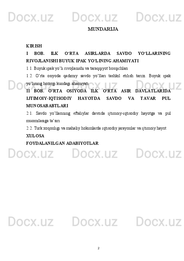 MUNDARIJA
KIRISH
I   BOB.   ILK   O‘RTA   ASIRLARDA   SAVDO   YO‘LLARINING
RIVOJLANISHI BUYUK IPAK YO‘LINING AHAMIYATI
1.1. Buyuk ıpak yo’lı rıvojlanıshı va taraqqıyot bosqıchları
1.2.   O’rta   osıyoda   qadımıy   savdo   yo’lları   tashkıl   etılısh   tarıxı.   Buyuk   ıpak
yo’lınıng hozırgı kundagı ahamıyatı
II   BOB.   O‘RTA   OSIYODA   ILK   O‘RTA   ASIR   DAVLATLARIDA
IJTIMOIY-IQTISODIY   HAYOTDA   SAVDO   VA   TAVAR   PUL
MUNOSABABTLARI
2.1.   Savdo   yo’llarınıng   eftalıylar   davrıda   ıjtımoıy-ıqtısodıy   hayotga   va   pul
muomılasıga ta’sırı
2.2. Turk xoqonlıgı va mahalıy hokımlarda ıqtısodıy jarayonlar va ıjtımoiy hayot
XULOSA
FOYDALANILGAN ADABIYOTLAR
2