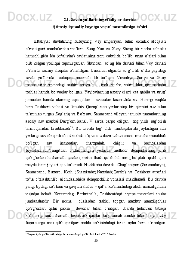 2.1. Savdo yo’llarining eftaliylar davrida
ijtimoiy-iqtisodiy hayotga va pul muomilasiga ta’siri
Eftaliylar   davlatining   Xitoyning   Vey   imperiyasi   bilan   elchilik   aloqalari
o’rnatilgani   manbalardan   ma’lum.   Sung   Yun   va   Xuey   Sheng   bir   necha   rohiblar
hamrohligida   Ida   (eftaliylar)   davlatining   xoni   qabulida   bo’lib,   unga   o’zlari   bilan
olib   kelgan   yorliqni   topshirganlar.   Shundan     so’ng   Ida   davlati   bilan   Vey   davlati
o’rtasida  rasmiy  aloqalar  o’rnatilgan. Umuman olganda so’g’d tili  o’sha  paytdagi
savdo   yo’llarida     xalaqaro   muomala   tili   bo’lgan.   Vizantiya,   Suriya   va   Xitoy
manbalarida   savdodagi   muhim   ashyo   bu   –   ipak,   shisha,   shirinliklar,   qimmatbaho
toshlar  hamda bo’yoqlar  bo’lgan. Yaylovlarning asosiy  qismi  esa  qabila va urug’
jamoalari   hamda   ularning   oqsoqollari   –   xvabulari   tasarrufida   edi.   Hozirgi   vaqtda
ham   Toshkent   vohasi   va   Janubiy   Qozog’iston   yerlarining   bir   qismini   suv   bilan
ta’minlab  turgan  Zog’ariq va  Bo’zsuv,  Samarqand viloyati   janubiy tumanlarining
asosiy   suv   manbai   Darg’om   kanali   V   asrda   barpo   etilgan     eng   yirik   sug’orish
tarmoqlaridan   hisoblanadi 13
.   Bu   davrda   tog’   oldi     mintaqalarida   joylashgan   adir
yerlarga suv chiqarib obod etishda o’q va o’z davri uchun ancha-muncha murakkab
bo’lgan   suv   inshootlari   charxpalak,   chig’ir   va   boshqalardan
foydalaniladi.Yangitdan   o’zlashtirilgan   yerlarda   mulkdor   dehqonlarning   yirik
qo’rg’onlari   hashamatli   qasrlari,   mehnatkash   qo’shchilarning   ko’plab     qishloqlari
mayda turar joylari qad ko’taradi. Huddi shu davrda  Chag’oniyon (Surxondaryo),
Samarqand,   Buxoro,   Kesh   (Shaxrisabz),Naxshab(Qarshi)   va   Toshkent   atroflari
to la   o zlashtirilib,   alohidaalohida   dehqonchilik   vohalari   shakllanadi.   Bu   davrda‟ ‟
yangi tipdagi ko’rkam va gavjum shahar – qal’a  ko’rinishidagi aholi manzilgohlari
vujudga   keladi.   Xorazmdagi   Berkutqal’a,   Toshkentdagi   oqtepa   mavzelari   shular
jumlasidandir.   Bir   necha     oilalardan   tashkil   topgan   mazkur   manzilgohlar
qo’rg’onlar,   qalin   paxsa     devorlar   bilan   o’ralgan.   Ularda   hukmron   tabaqa
kishilariga xoshashamatli, bezak ark-qasrlar, ko’p xonali binolar bilan birga oddiy
fuqarolarga   mos   qilib   qurilgan   sodda   ko’rinishdagi   turar   joylar   ham   o’rinolgan.
13
Buyuk ipak yo’li sivilizatsiyalar aro muloqot yo’li. Toshkent -2010 24-bet
20