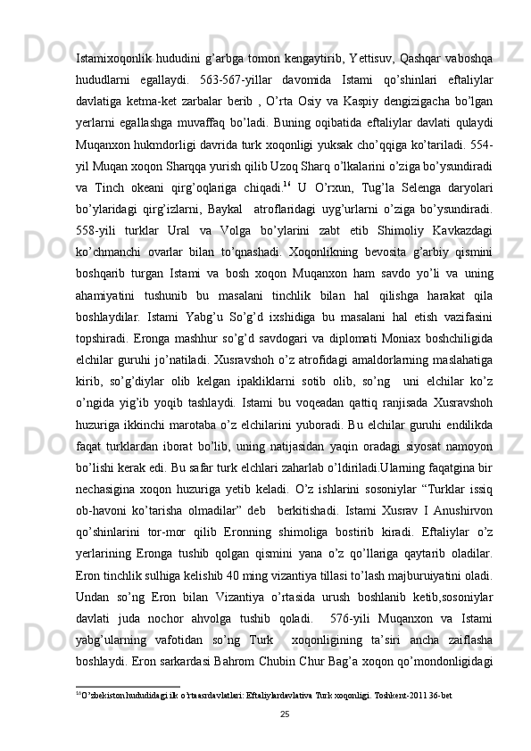 Istamixoqonlik   hududini   g’arbga   tomon   kengaytirib,   Yettisuv,   Qashqar   vaboshqa
hududlarni   egallaydi.   563-567-yillar   davomida   Istami   qo’shinlari   eftaliylar
davlatiga   ketma-ket   zarbalar   berib   ,   O’rta   Osiy   va   Kaspiy   dengizigacha   bo’lgan
yerlarni   egallashga   muvaffaq   bo’ladi.   Buning   oqibatida   eftaliylar   davlati   qulaydi
Muqanxon hukmdorligi davrida turk xoqonligi yuksak cho’qqiga ko’tariladi. 554-
yil Muqan xoqon Sharqqa yurish qilib Uzoq Sharq o’lkalarini o’ziga bo’ysundiradi
va   Tinch   okeani   qirg’oqlariga   chiqadi. 16
  U   O’rxun,   Tug’la   Selenga   daryolari
bo’ylaridagi   qirg’izlarni,   Baykal     atroflaridagi   uyg’urlarni   o’ziga   bo’ysundiradi.
558-yili   turklar   Ural   va   Volga   bo’ylarini   zabt   etib   Shimoliy   Kavkazdagi
ko’chmanchi   ovarlar   bilan   to’qnashadi.   Xoqonlikning   bevosita   g’arbiy   qismini
boshqarib   turgan   Istami   va   bosh   xoqon   Muqanxon   ham   savdo   yo’li   va   uning
ahamiyatini   tushunib   bu   masalani   tinchlik   bilan   hal   qilishga   harakat   qila
boshlaydilar.   Istami   Yabg’u   So’g’d   ixshidiga   bu   masalani   hal   etish   vazifasini
topshiradi.   Eronga   mashhur   so’g’d   savdogari   va   diplomati   Moniax   boshchiligida
elchilar   guruhi   jo’natiladi.   Xusravshoh   o’z   atrofidagi   amaldorlarning   maslahatiga
kirib,   so’g’diylar   olib   kelgan   ipakliklarni   sotib   olib,   so’ng     uni   elchilar   ko’z
o’ngida   yig’ib   yoqib   tashlaydi.   Istami   bu   voqeadan   qattiq   ranjisada   Xusravshoh
huzuriga   ikkinchi   marotaba   o’z   elchilarini   yuboradi.   Bu   elchilar   guruhi   endilikda
faqat   turklardan   iborat   bo’lib,   uning   natijasidan   yaqin   oradagi   siyosat   namoyon
bo’lishi kerak edi. Bu safar turk elchlari zaharlab o’ldiriladi.Ularning faqatgina bir
nechasigina   xoqon   huzuriga   yetib   keladi.   O’z   ishlarini   sosoniylar   “Turklar   issiq
ob-havoni   ko’tarisha   olmadilar”   deb     berkitishadi.   Istami   Xusrav   I   Anushirvon
qo’shinlarini   tor-mor   qilib   Eronning   shimoliga   bostirib   kiradi.   Eftaliylar   o’z
yerlarining   Eronga   tushib   qolgan   qismini   yana   o’z   qo’llariga   qaytarib   oladilar.
Eron tinchlik sulhiga kelishib 40 ming vizantiya tillasi to’lash majburuiyatini oladi.
Undan   so’ng   Eron   bilan   Vizantiya   o’rtasida   urush   boshlanib   ketib,sosoniylar
davlati   juda   nochor   ahvolga   tushib   qoladi.     576-yili   Muqanxon   va   Istami
yabg’ularning   vafotidan   so’ng   Turk     xoqonligining   ta’siri   ancha   zaiflasha
boshlaydi. Eron sarkardasi Bahrom Chubin Chur Bag’a xoqon qo’mondonligidagi
16
O’zbekiston hududidagi ilk o’rtaasrdavlatlari: Eftaliylardavlativa Turk xoqonligi. Toshkent-2011 36-bet
25