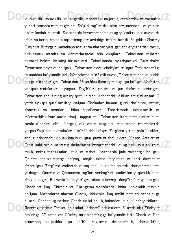 kulolchilik,   ko’nchilik,   chilangarlik,   taqachilik,   najjorlik,   qurolsozlik   va   zargarlik
yuqori darajada rivojlangan edi. So’g’d  tog’laridan oltin, jez, novshadil va yalama
tuzlar   kavlab   olinardi.   Shaharlarda   hunarmandchilikning   yuksalishi   o’z   navbatida
ichki va tashqi savdo aloqalarining kengayishiga imkon beradi. So’gddan Sharqiy
Osiyo va Xitoyga qimmatbaho toshlar va ulardan yasalgan zeb-ziynatlardan tortib,
turli-tuman   matolar   va   dorivorlargacha   olib   chiqilardi.   Tohariston   nisbatan
mustaqil   hokimliklarning   bir   nechtasi     Toharistonda   joylashgan   edi.   Balx   shahri
Toxariston   poytaxti   bo’lgan.     Tohariston   avval   eftaliylar,   so’ngra   Turk   xoqonligi
tomonidan bo’ysundiriladi. Manbalarda ta’rif etilishicha, Tohariston aholisi budda
diniga e’tiqod qilgan. Tohariston 25 xarfdan iborat yozuvga ega bo’lgan.Aholisi ip
va   ipak   matolardan   kiyingan.   Tog’liklari   po’stin   va   jun   chakmon   kiyishgan.
Tohariston   aholisining   asosiy   qismi   o’troq     dehqonchilik   bilan   shug ullangan.   U‟
yerda  ayniqsa   qurolsozlik   yuksalgan.   Chokarlari   kamon,   gurzi,  cho’qmor,   xanjar,
shamshir   va   sovutlar     bilan   qurollanardi.   Toharistonda   shishasozlik   va
to’qimachilik   ham   ancha   rivoj     topgan   edi.   Tohariston   ko’p   mamlakatlar   bilan
savdo   aloqalari   olib     borgan,   o’z   chaqa   tangalari   ichki   savdo   muomalasida
yurgan.Farg’ona hukmdorlari “ixshid” deb atalgan. Farg’ona yerlari juda hosildor,
aholisi dehqonchilik bilan kun kechirgan, paxta va sholi ekkan.  Koson, Axsikat va
Quva   kabi   yirik   markaziy   shaharlarida   hunarmandchilikning   turli   sohalari   rivoj
topib,   uning   mahsulotlari   ichki   va   tashqi     bozorlarda   juda   xaridorgir   bo’lgan.
Qo’shni   mamlakatlarga   bo’yoq,   rangli   shisha   buyumlar   va   dori   darmonlar
chiqarilgan.   Farg’ona   vodiysida   o’troq   aholi   bilan   bir   qatorda   chorvadorlar   ham
yashagan.   Qurama   va  Qoramozor   tog’lari   yonbag’rida   qadimdan   yilqichilik   bilan
shug’ullangan. Bu yerda ko’paytirilgan tulpor otlarning   dong i  jahonga taralgan.	
‟
Choch   va   Iloq.   Chirchiq   va   Ohangaron   vodiylarida   ikkita     hokimlik   mavjud
bo’lgan.   Manbalarda   ulardan   Choch,   ikkinchisi   Iloq   mulki   nomlari   ostida   tilga
olinadi. Chochning markazi Choch shahri bo’lib, hukmdori “tudun” deb yuritilardi.
Iloqning markazi Tunkat, hokimlari “dehqon” deb atalardi. V asrda ular Eftaliylar
davlatiga,   VI   asrda   esa   G’arbiy   turk   xoqonligiga   bo’ysundiriladi.   Choch   va   Iloq
sertarmoq   xo’jalikka   ega   bo’lib,   sug’orma   dehqonchilik,   chorvachilik,
29 