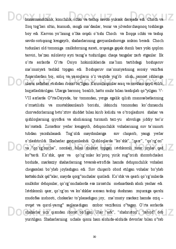 hunarmandchilik, konchilik, ichki  va tashqi  savdo yuksak darajada edi. Choch va
Iloq  tog’lari  oltin,  kumush,   rangli  ma’danlar,  temir  va  jilvadorchaqmoq  toshlarga
boy   edi.   Karvon   yo’lining   o’lka   orqali   o’tishi   Choch     va   Iloqqa   ichki   va   tashqi
savdo-sotiqning   kengayib,   shaharlarining   gavjumlashuviga   imkon   beradi.   Choch
tudunlari old tomoniga  mulkdorning surati, orqasiga gajak dumli bars yoki qoplon
tasviri,   ba’zan   sulolaviy   ayri   tamg’a   tushirilgan   chaqa   tangalar   zarb   etganlar.   Ilk
o’rta   asrlarda   O’rta   Osiyo   hokimliklarida   ma’lum   tartibdagi   boshqaruv
ma’muriyati   tashkil   topgan   edi.   Boshqaruv   ma’muriyatining   asosiy   vazifasi
fuqarolardan   boj,   soliq   va   yasoqlarni   o’z   vaqtida   yig’ib     olish,   jamoat   ishlariga
ularni safarbar etishdan iborat bo lgan. Kirimchiqimlar aniq va ravshan qayd etilib,‟
hujjatlashtirilgan. Ularga barmoq  bosilib, hatto muhr bilan tasdiqlab qo yilgan. V-	
‟
VII   asrlarda   O rtaOsiyoda,   bir   tomondan,   yerga   egalik   qilish   munosabatlarining	
‟
o’rrnatilishi   va   mustahkamlanib   borishi,   ikkinchi   tomondan   ko’chmanchi
chorvadorlarning beto’xtov shiddat  bilan kirib kelishi va o’troqlashuvi    shahar va
qishloqlarning   qiyofasi   va   aholisining   turmush   tarz-yu     ahvoliga   jiddiy   tas’ir
ko’rsatadi.   Ziroatkor   yerlar   kengayib,   dehqonchilik   vohalarining   suv   ta’minoti
tubdan   yaxshilanadi.   Tog’oldi   maydonlariga     suv   chiqarib,   yangi   yerlar
o’zlashtirildi.   Shaharlar   gavjumlashdi.   Qishloqlarda   “ko’shk”,   “qasr”,   “qo’rg’on”
va   “qo’rg’oncha”,   nomlari   bilan   shuhrat   topgan   istehkomli   turar   joylar   qad
ko tardi.   Ko’shk,   qasr   va     qo’rg’onlar   ko’proq   yirik   sug orish   shoxobchalari	
‟ ‟
boshida,   markaziy   shaharlarning   tevarak-atrofida   hamda   dehqonchilik   vohalari
chegaralari   bo’ylab   joylashgan   edi.   Suv   chiqarib   obod   etilgan   vohalar   bo’ylab
kattakichik qal alar, mayda qorg onchalar quriladi. Ko’shk va qasrli qo’rg’onlarda	
‟ ‟
mulkdor   dehqonlar,  qo’rg’onchalarda  esa   ziroatchi     mehnatkash   aholi   yashar   edi.
Istehkomli   qasr,   qo’rg’on   va   ko’shklar   asosan   tashqi   dushman     xujumiga   qarshi
mudofaa   inshooti,   chokarlar   to’planadigan   joy,     ma’muriy   markaz   hamda   oziq   –
ovqat   va   qurol-yarog   saqlanadigan     ombor   vazifasini   o tagan.   O’rta   asrlarda	
‟ ‟
shaharlar   uch   qismdan   iborat   bo’lgan.   Ular   “ark”,   “shahriston”,   “rabod”   deb
yuritilgan.   Shaharlarning     uchala   qismi   ham   alohida-alohida   devorlar   bilan   o rab	
‟
30