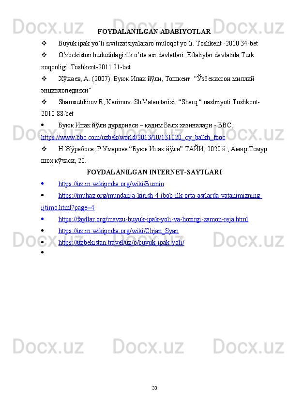 FOYDALANILGAN ADABIYOTLAR
 Buyuk ipak yo’li sivilizatsiyalararo muloqot yo’li. Toshkent -2010 34-bet
 O’zbekiston hududidagi ilk o’rta asr davlatlari: Eftaliylar davlatida Turk 
xoqonligi. Toshkent-2011 21-bet
 Хўжаев, А. (2007). Буюк Ипак йўли, Тошкент: “Ўзбекистон миллий 
энциклопедияси”
 Shamsutdinov R, Karimov. Sh Vatan tarixi  “Sharq “ nashriyoti Toshkent-
2010 88-bet
 Буюк Ипак йўли дурдонаси – қадим Балх хазиналари -  BBC , 
https    ://    www    .   bbc    .   com    /   uzbek    /   world    /2013/10/131020_    cy    _   balkh    _   fooc   
 Н.Жўрабоев, Р.Умарова.“Буюк Ипак йўли” ТАЙИ, 2020 й., Амир Темур
шоҳ кўчаси, 20.
FOYDALANILGAN INTERNET-SAYTLARI
 https://uz.m.wikipedia.org/wiki/Bumin   
 https://muhaz.org/mundarija-kirish-4-ibob-ilk-orta-asrlarda-vatanimizning-   
ijtimo.html?page=4
 https://fayllar.org/mavzu-buyuk-ipak-yoli-va-hozirgi-zamon-reja.html   
 https://uz.m.wikipedia.org/wiki/Chjan_Syan   
 https://uzbekistan.travel/uz/o/buyuk-ipak-yoli/   
33