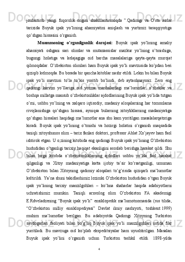 jonlantirib   yangi   fuqorolik   ongini   shakillantirmoqda   ”. Qadimgi   va   O’rta   asrlar
tarixida   Buyuk   ipak   yo’lining   ahamiyatini   aniqlash   va   yurtimiz   taraqqiyotiga
qo’shgan hissasini o’rganish.
Muammoning   o’rganilganlik   darajasi:   Buyuk   ipak   yo’lining   amaliy
ahamiyati   oshgani   sari   olimlar   va   mutaxassislar   mazkur   yo’lning   o’tmishiga,
bugungi   holatiga   va   kelajagiga   oid   barcha   masalalariga   qayta-qayta   murojat
qilmoqdalar. O’zbekiston  olimlari  ham  Buyuk  ipak  yo’li  mavzusida  ko’pdan  beri
qiziqib kelmoqda. Bu borada bir qancha kitoblar nashr etildi. Lekin bu bilan Buyuk
ipak   yo’li   mavzusi   to’la   to’kis   yoritib   bo’lindi,   deb   aytaolmaymiz.   Zero   eng
qadimgi   karvon   yo’llariga   oid   yozma   manbalardagi   ma’lumotlar,   o’zbeklar   va
boshqa millatga mansub o’zbekistonliklar ajdodlarining Buyuk ipak yo’lida tutgan
o’rni,   ushbu   yo’lning   va   xalqaro   iqtisodiy,   madaniy   aloqalarning   har   tomonlama
rivojlanishiga   qo’shgan   hissasi,   ayniqsa   bularning   xitoyliklarning   madaniyatiga
qo’shgan hissalari haqidagi ma’lumotlar ana shu kam yoritilgan masalalarqatoriga
kiradi.   Buyuk   ipak   yo’lining   o’tmishi   va   hozirgi   holatini   o’rganish   maqsadida
taniqli xitoyshunos olim – tarix fanlari doktori, professor Ablat Xo’jayev ham faol
ishtirok etgan. U o;zining kitobida eng qadimgi Buyuk ipak yo’lining O’zbekiston
hududidan o’tganligi tarixiy haqiqat ekanligini asoslab berishga harakat qildi. Shu
bilan   birga   kitobda   o’zbekistonliklarning   ajdodlari   ushbu   yo’lda   faol   harakat
qilganligi   va   Xitoy   madaniyatiga   katta   ijobiy   ta’sir   ko’rsatganligi,   umuman
O’zbekiston   bilan   Xitoyning   qadimiy   aloqalari   to’g’risida   qiziqarli   ma’lumotlar
keltirildi. Ya’na shuni takidlashimiz lozimki O’zbekiston hududidan o’tgan Buyuk
ipak   yo’lining   tarixiy   manzilgohlari   –   ko’hna   shaharlar   haqida   adabiyotlarni
uchratishimiz   mumkin.   Taniqli   arxeolog   olim   O’zbekiston   FA   akademigi
E.Rdveladzening   “Buyuk   ipak   yo’li”   ensiklopedik   ma’lumotnomasida   (rus   tilida,
“O’zbekiston   milliy   ensiklopediyasi”   Davlat   ilmiy   nashryoti,   toshkent.1999)
muhim   ma’lumotlar   berilgan.   Bu   adabiyotda   Qadimgi   Xitoyning   Turkiston
savdogarlari   faoliyati   bilan   bo’g’liq   Buyuk   ipak   yo’li   manzilgohlari   ustida   fikr
yuritiladi.   Bu   mavzuga   oid   ko’plab   ekspeditsiyalar   ham   uyushtirilgan.   Masalan
Buyuk   ipak   yo’lini   o’rganish   uchun   Turkiston   tashkil   etildi.   1898-yilda
4 