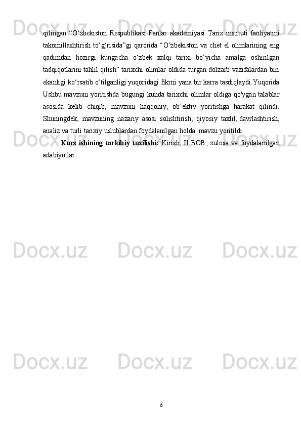 qilingan   “O‘zbekiston   Respublikasi   Fanlar   akademiyasi   Tarix   instituti   faoliyatini
takomillashtirish   to‘g‘risida”gi   qarorida   “O‘zbekiston   va   chet   el   olimlarining   eng
qadimdan   hozirgi   kungacha   o‘zbek   xalqi   tarixi   bo‘yicha   amalga   oshirilgan
tadqiqotlarini tahlil qilish” tarixchi olimlar oldida turgan dolzarb vazifalardan biri
ekanligi ko‘rsatib o‘tilganligi yuqoridagi fikrni yana bir karra tasdiqlaydi.Yuqorida
Ushbu mavzuni yoritishda bugungi kunda tarixchi olimlar oldiga qo'ygan talablar
asosida   kelib   chiqib,   mavzuni   haqqoniy,   ob’ektiv   yoritishga   harakat   qilindi.
Shuningdek,   mavzuning   nazariy   asosi   solishtirish,   qiyosiy   taxlil,   davrlashtirish ,
analiz va turli tarixiy uslublardan foydalanilgan holda  mavzu yoritildi.
Kurs   ishining   tarkibiy   tuzilishi:   Kirish,   II   BOB,   xulosa   va   foydalanilgan
adabiyotlar
6 