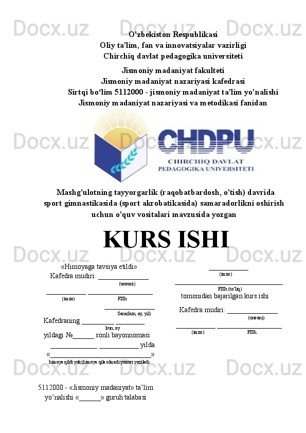 O'zbekiston Respublikasi
Oliy ta'lim, fan va innovatsiyalar vazirligi
Chirchiq davlat pedagogika universiteti
Jismoniy madaniyat fakulteti
Jismoniy madaniyat nazariyasi kafedrasi
Sirtqi bo lim 5112000 - jismoniy madaniyat ta'lim yo'nalishiʻ
Jismoniy madaniyat nazariyasi va metodikasi fanidan
Mashg'ulotning tayyorgarlik (raqobatbardosh, o'tish) davrida
sport gimnastikasida (sport akrobatikasida) samaradorlikni oshirish
uchun o'quv vositalari mavzusida yozgan
KURS ISHI
« Himoyaga tavsiya etildi »
Kafedra mudiri: ______________
(unvoni)
___________ __________________
(imzo) FISh
______________
Sana(kun, oy, yil)
Kafedraning _________ ________
kun, oy
yildagi  № ______ sonli bayonnomasi
_____________ ___________ yilda
«____________________________»
himoya qildi yoki himoya qila olmadi yozuvi yoziladi
5112000 -  «Jismoniy madaniyat» ta’lim
yo’nalishi «______» guruh talabasi ___________ 
(imzo)
______________________________
       FISh (to’liq)
tomonidan bajarilgan kurs ishi
Kafedra mudiri: ______________
(unvoni)
___________ __________________
(imzo) FISh 