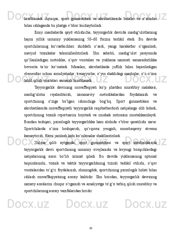 hisoblanadi.   Ayniqsa,   sport   gimnastikasi   va   akrobatikasida   bolalar   va   o‘smirlar
bilan ishlaganda bu jihatga e’tibor kuchaytiriladi.
Ilmiy   manbalarda   qayd   etilishicha,   tayyorgarlik   davrida   mashg‘ulotlarning
hajmi   yillik   umumiy   yuklamaning   50–60   foizini   tashkil   etadi.   Bu   davrda
sportchilarning   ko‘rsatkichlari   shiddatli   o‘sadi,   yangi   harakatlar   o‘rganiladi,
mavjud   texnikalar   takomillashtiriladi.   Shu   sababli,   mashg‘ulot   jarayonida
qo‘llaniladigan   metodika,   o‘quv   vositalari   va   yuklama   nazorati   samaradorlikka
bevosita   ta’sir   ko‘rsatadi.   Masalan,   akrobatikada   juftlik   bilan   bajariladigan
elementlar uchun simulyatorlar, trenajyorlar, o‘yin shaklidagi mashqlar, o‘z-o‘zini
tahlil qilish vositalari samarali hisoblanadi.
Tayyorgarlik   davrining   muvaffaqiyati   ko‘p   jihatdan   murabbiy   malakasi,
mashg‘ulotni   rejalashtirish,   zamonaviy   metodikalardan   foydalanish   va
sportchining   o‘ziga   bo‘lgan   ishonchiga   bog‘liq.   Sport   gimnastikasi   va
akrobatikasida   muvaffaqiyatli   tayyorgarlik   raqobatbardosh   natijalarga   olib   keladi,
sportchining   texnik   repertuarini   boyitadi   va   mushak   xotirasini   mustahkamlaydi.
Bundan   tashqari,   psixologik   tayyorgarlikka   ham   alohida   e’tibor   qaratilishi   zarur.
Sportchilarda   o‘zini   boshqarish,   qo‘rquvni   yengish,   musobaqaviy   stressni
kamaytirish, fikrni jamlash kabi ko‘nikmalar shakllantiriladi.
Xulosa   qilib   aytganda,   sport   gimnastikasi   va   sport   akrobatikasida
tayyorgarlik   davri   sportchining   umumiy   rivojlanishi   va   keyingi   bosqichlardagi
natijalarining   asosi   bo‘lib   xizmat   qiladi.   Bu   davrda   yuklamaning   optimal
taqsimlanishi,   texnik   va   taktik   tayyorgarlikning   tizimli   tashkil   etilishi,   o‘quv
vositalaridan to‘g‘ri foydalanish, shuningdek, sportchining psixologik holati bilan
ishlash   muvaffaqiyatning   asosiy   kalitidir.   Shu   boisdan,   tayyorgarlik   davrining
nazariy asoslarini chuqur o‘rganish va amaliyotga to‘g‘ri tatbiq qilish murabbiy va
sportchilarning asosiy vazifalaridan biridir.
10
